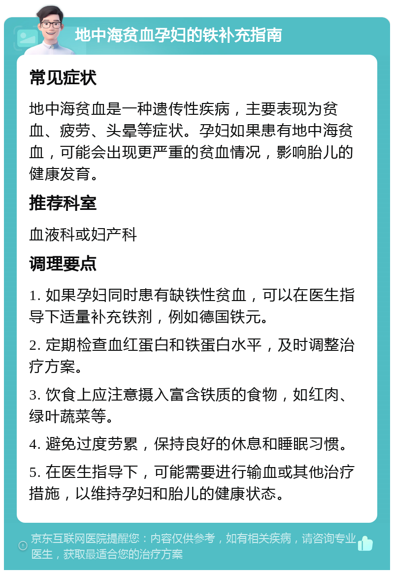 地中海贫血孕妇的铁补充指南 常见症状 地中海贫血是一种遗传性疾病，主要表现为贫血、疲劳、头晕等症状。孕妇如果患有地中海贫血，可能会出现更严重的贫血情况，影响胎儿的健康发育。 推荐科室 血液科或妇产科 调理要点 1. 如果孕妇同时患有缺铁性贫血，可以在医生指导下适量补充铁剂，例如德国铁元。 2. 定期检查血红蛋白和铁蛋白水平，及时调整治疗方案。 3. 饮食上应注意摄入富含铁质的食物，如红肉、绿叶蔬菜等。 4. 避免过度劳累，保持良好的休息和睡眠习惯。 5. 在医生指导下，可能需要进行输血或其他治疗措施，以维持孕妇和胎儿的健康状态。