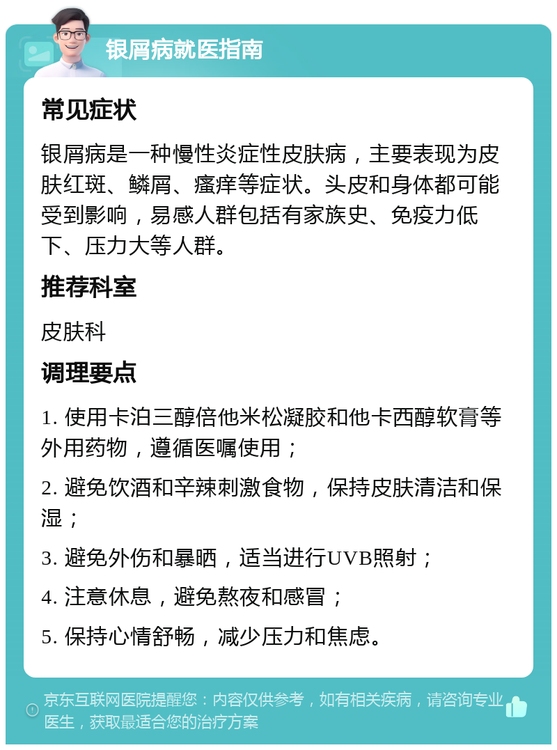 银屑病就医指南 常见症状 银屑病是一种慢性炎症性皮肤病，主要表现为皮肤红斑、鳞屑、瘙痒等症状。头皮和身体都可能受到影响，易感人群包括有家族史、免疫力低下、压力大等人群。 推荐科室 皮肤科 调理要点 1. 使用卡泊三醇倍他米松凝胶和他卡西醇软膏等外用药物，遵循医嘱使用； 2. 避免饮酒和辛辣刺激食物，保持皮肤清洁和保湿； 3. 避免外伤和暴晒，适当进行UVB照射； 4. 注意休息，避免熬夜和感冒； 5. 保持心情舒畅，减少压力和焦虑。