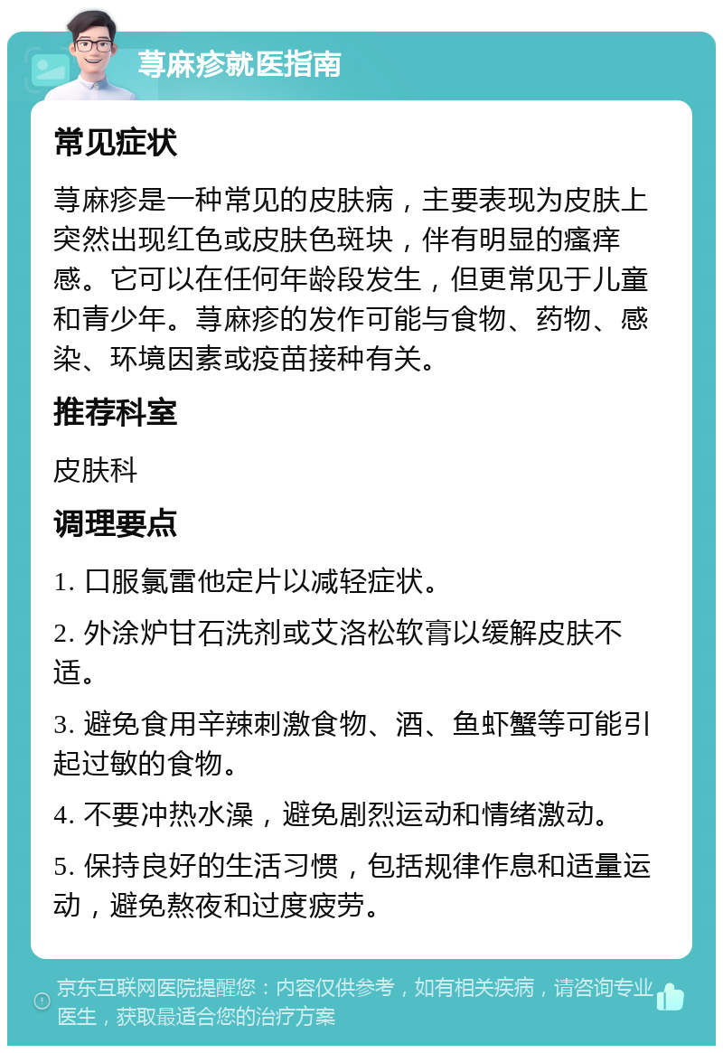 荨麻疹就医指南 常见症状 荨麻疹是一种常见的皮肤病，主要表现为皮肤上突然出现红色或皮肤色斑块，伴有明显的瘙痒感。它可以在任何年龄段发生，但更常见于儿童和青少年。荨麻疹的发作可能与食物、药物、感染、环境因素或疫苗接种有关。 推荐科室 皮肤科 调理要点 1. 口服氯雷他定片以减轻症状。 2. 外涂炉甘石洗剂或艾洛松软膏以缓解皮肤不适。 3. 避免食用辛辣刺激食物、酒、鱼虾蟹等可能引起过敏的食物。 4. 不要冲热水澡，避免剧烈运动和情绪激动。 5. 保持良好的生活习惯，包括规律作息和适量运动，避免熬夜和过度疲劳。