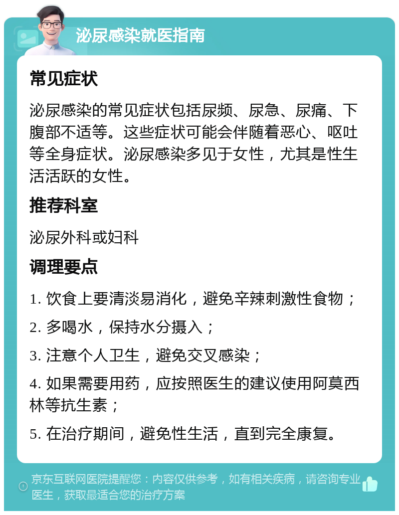 泌尿感染就医指南 常见症状 泌尿感染的常见症状包括尿频、尿急、尿痛、下腹部不适等。这些症状可能会伴随着恶心、呕吐等全身症状。泌尿感染多见于女性，尤其是性生活活跃的女性。 推荐科室 泌尿外科或妇科 调理要点 1. 饮食上要清淡易消化，避免辛辣刺激性食物； 2. 多喝水，保持水分摄入； 3. 注意个人卫生，避免交叉感染； 4. 如果需要用药，应按照医生的建议使用阿莫西林等抗生素； 5. 在治疗期间，避免性生活，直到完全康复。