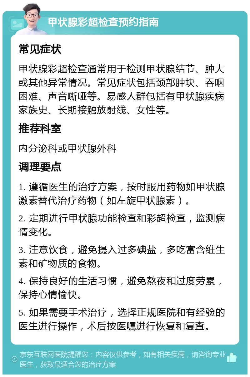 甲状腺彩超检查预约指南 常见症状 甲状腺彩超检查通常用于检测甲状腺结节、肿大或其他异常情况。常见症状包括颈部肿块、吞咽困难、声音嘶哑等。易感人群包括有甲状腺疾病家族史、长期接触放射线、女性等。 推荐科室 内分泌科或甲状腺外科 调理要点 1. 遵循医生的治疗方案，按时服用药物如甲状腺激素替代治疗药物（如左旋甲状腺素）。 2. 定期进行甲状腺功能检查和彩超检查，监测病情变化。 3. 注意饮食，避免摄入过多碘盐，多吃富含维生素和矿物质的食物。 4. 保持良好的生活习惯，避免熬夜和过度劳累，保持心情愉快。 5. 如果需要手术治疗，选择正规医院和有经验的医生进行操作，术后按医嘱进行恢复和复查。