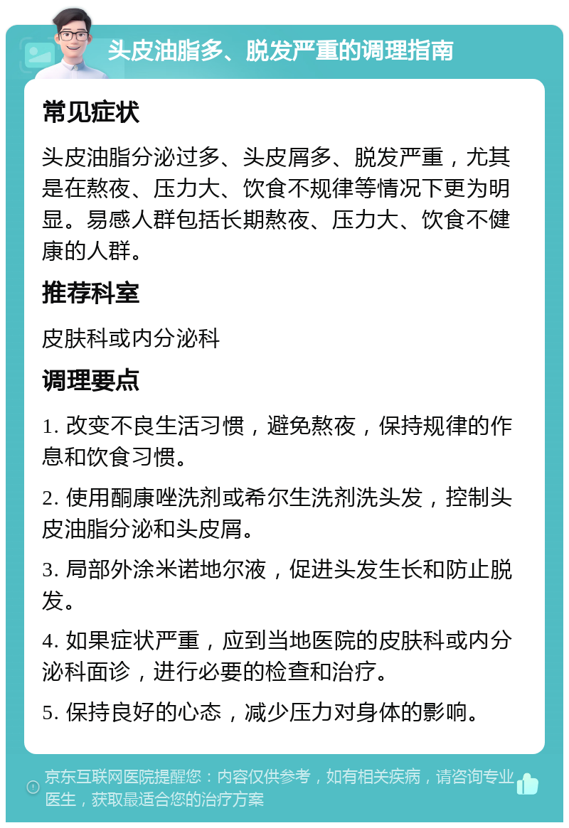 头皮油脂多、脱发严重的调理指南 常见症状 头皮油脂分泌过多、头皮屑多、脱发严重，尤其是在熬夜、压力大、饮食不规律等情况下更为明显。易感人群包括长期熬夜、压力大、饮食不健康的人群。 推荐科室 皮肤科或内分泌科 调理要点 1. 改变不良生活习惯，避免熬夜，保持规律的作息和饮食习惯。 2. 使用酮康唑洗剂或希尔生洗剂洗头发，控制头皮油脂分泌和头皮屑。 3. 局部外涂米诺地尔液，促进头发生长和防止脱发。 4. 如果症状严重，应到当地医院的皮肤科或内分泌科面诊，进行必要的检查和治疗。 5. 保持良好的心态，减少压力对身体的影响。