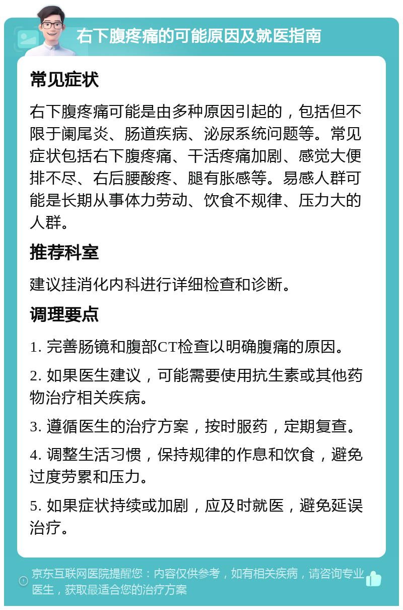 右下腹疼痛的可能原因及就医指南 常见症状 右下腹疼痛可能是由多种原因引起的，包括但不限于阑尾炎、肠道疾病、泌尿系统问题等。常见症状包括右下腹疼痛、干活疼痛加剧、感觉大便排不尽、右后腰酸疼、腿有胀感等。易感人群可能是长期从事体力劳动、饮食不规律、压力大的人群。 推荐科室 建议挂消化内科进行详细检查和诊断。 调理要点 1. 完善肠镜和腹部CT检查以明确腹痛的原因。 2. 如果医生建议，可能需要使用抗生素或其他药物治疗相关疾病。 3. 遵循医生的治疗方案，按时服药，定期复查。 4. 调整生活习惯，保持规律的作息和饮食，避免过度劳累和压力。 5. 如果症状持续或加剧，应及时就医，避免延误治疗。