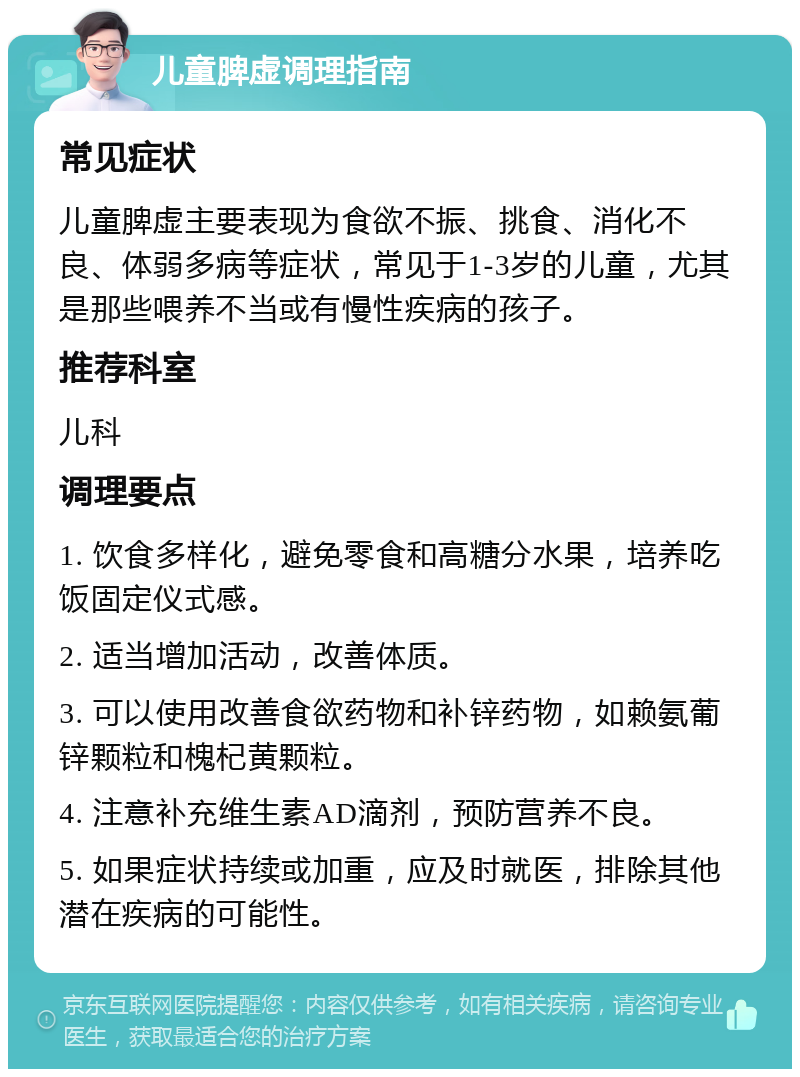 儿童脾虚调理指南 常见症状 儿童脾虚主要表现为食欲不振、挑食、消化不良、体弱多病等症状，常见于1-3岁的儿童，尤其是那些喂养不当或有慢性疾病的孩子。 推荐科室 儿科 调理要点 1. 饮食多样化，避免零食和高糖分水果，培养吃饭固定仪式感。 2. 适当增加活动，改善体质。 3. 可以使用改善食欲药物和补锌药物，如赖氨葡锌颗粒和槐杞黄颗粒。 4. 注意补充维生素AD滴剂，预防营养不良。 5. 如果症状持续或加重，应及时就医，排除其他潜在疾病的可能性。