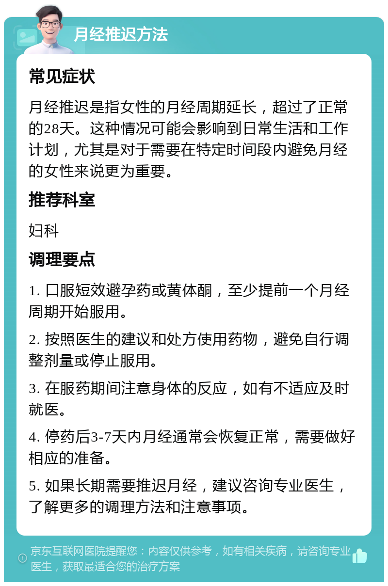 月经推迟方法 常见症状 月经推迟是指女性的月经周期延长，超过了正常的28天。这种情况可能会影响到日常生活和工作计划，尤其是对于需要在特定时间段内避免月经的女性来说更为重要。 推荐科室 妇科 调理要点 1. 口服短效避孕药或黄体酮，至少提前一个月经周期开始服用。 2. 按照医生的建议和处方使用药物，避免自行调整剂量或停止服用。 3. 在服药期间注意身体的反应，如有不适应及时就医。 4. 停药后3-7天内月经通常会恢复正常，需要做好相应的准备。 5. 如果长期需要推迟月经，建议咨询专业医生，了解更多的调理方法和注意事项。