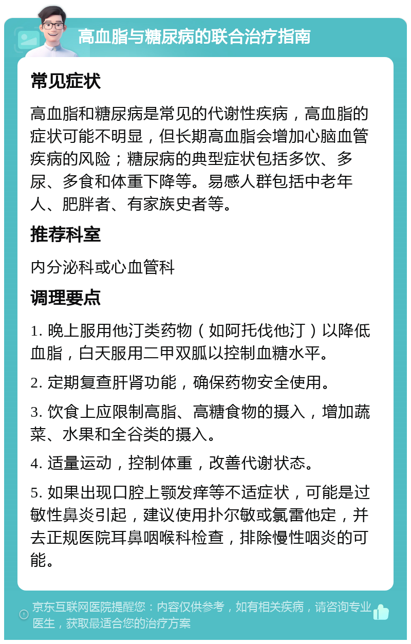 高血脂与糖尿病的联合治疗指南 常见症状 高血脂和糖尿病是常见的代谢性疾病，高血脂的症状可能不明显，但长期高血脂会增加心脑血管疾病的风险；糖尿病的典型症状包括多饮、多尿、多食和体重下降等。易感人群包括中老年人、肥胖者、有家族史者等。 推荐科室 内分泌科或心血管科 调理要点 1. 晚上服用他汀类药物（如阿托伐他汀）以降低血脂，白天服用二甲双胍以控制血糖水平。 2. 定期复查肝肾功能，确保药物安全使用。 3. 饮食上应限制高脂、高糖食物的摄入，增加蔬菜、水果和全谷类的摄入。 4. 适量运动，控制体重，改善代谢状态。 5. 如果出现口腔上颚发痒等不适症状，可能是过敏性鼻炎引起，建议使用扑尔敏或氯雷他定，并去正规医院耳鼻咽喉科检查，排除慢性咽炎的可能。