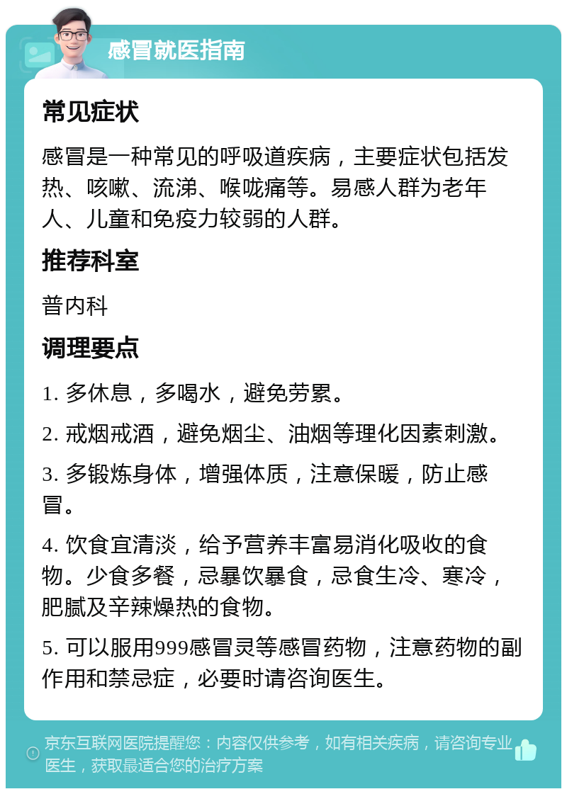 感冒就医指南 常见症状 感冒是一种常见的呼吸道疾病，主要症状包括发热、咳嗽、流涕、喉咙痛等。易感人群为老年人、儿童和免疫力较弱的人群。 推荐科室 普内科 调理要点 1. 多休息，多喝水，避免劳累。 2. 戒烟戒酒，避免烟尘、油烟等理化因素刺激。 3. 多锻炼身体，增强体质，注意保暖，防止感冒。 4. 饮食宜清淡，给予营养丰富易消化吸收的食物。少食多餐，忌暴饮暴食，忌食生冷、寒冷，肥腻及辛辣燥热的食物。 5. 可以服用999感冒灵等感冒药物，注意药物的副作用和禁忌症，必要时请咨询医生。