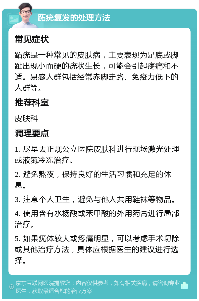 跖疣复发的处理方法 常见症状 跖疣是一种常见的皮肤病，主要表现为足底或脚趾出现小而硬的疣状生长，可能会引起疼痛和不适。易感人群包括经常赤脚走路、免疫力低下的人群等。 推荐科室 皮肤科 调理要点 1. 尽早去正规公立医院皮肤科进行现场激光处理或液氮冷冻治疗。 2. 避免熬夜，保持良好的生活习惯和充足的休息。 3. 注意个人卫生，避免与他人共用鞋袜等物品。 4. 使用含有水杨酸或苯甲酸的外用药膏进行局部治疗。 5. 如果疣体较大或疼痛明显，可以考虑手术切除或其他治疗方法，具体应根据医生的建议进行选择。