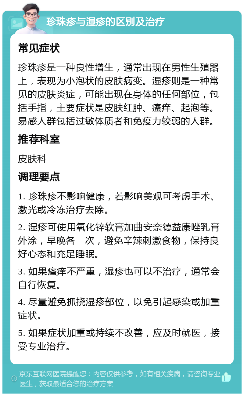 珍珠疹与湿疹的区别及治疗 常见症状 珍珠疹是一种良性增生，通常出现在男性生殖器上，表现为小泡状的皮肤病变。湿疹则是一种常见的皮肤炎症，可能出现在身体的任何部位，包括手指，主要症状是皮肤红肿、瘙痒、起泡等。易感人群包括过敏体质者和免疫力较弱的人群。 推荐科室 皮肤科 调理要点 1. 珍珠疹不影响健康，若影响美观可考虑手术、激光或冷冻治疗去除。 2. 湿疹可使用氧化锌软膏加曲安奈德益康唑乳膏外涂，早晚各一次，避免辛辣刺激食物，保持良好心态和充足睡眠。 3. 如果瘙痒不严重，湿疹也可以不治疗，通常会自行恢复。 4. 尽量避免抓挠湿疹部位，以免引起感染或加重症状。 5. 如果症状加重或持续不改善，应及时就医，接受专业治疗。