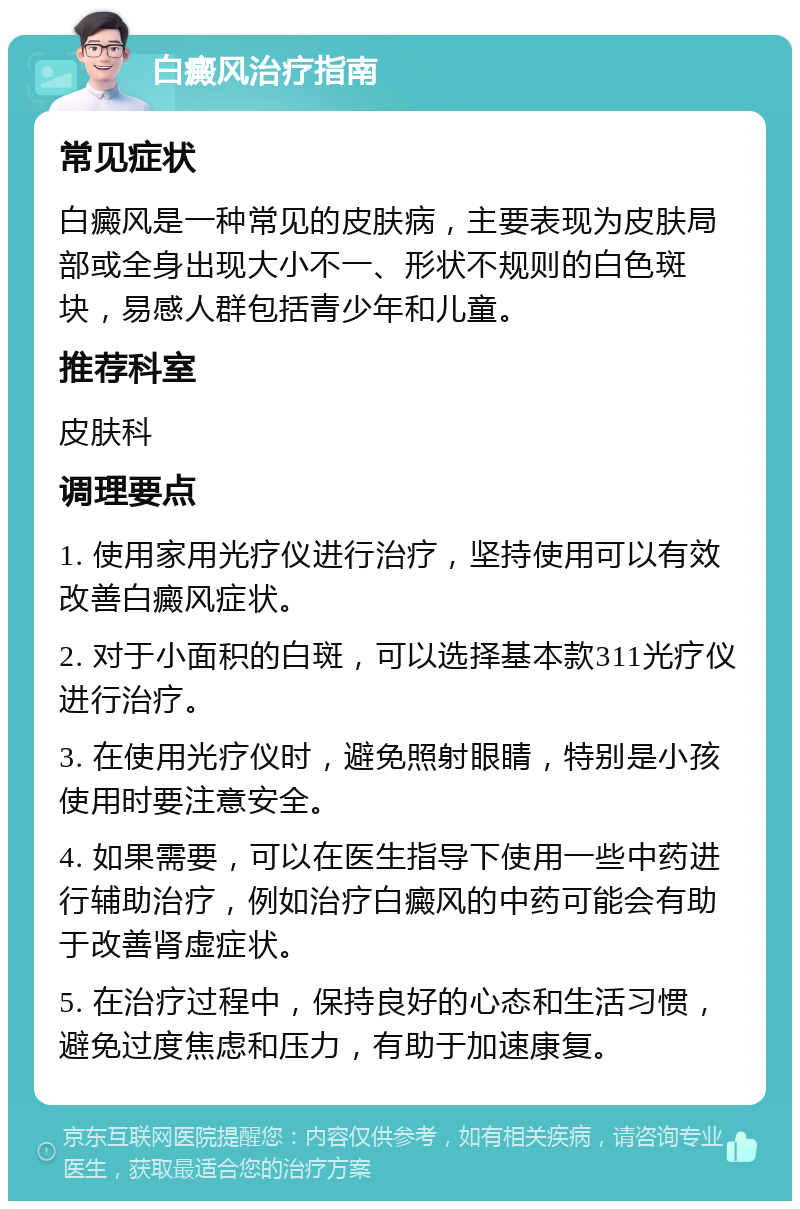 白癜风治疗指南 常见症状 白癜风是一种常见的皮肤病，主要表现为皮肤局部或全身出现大小不一、形状不规则的白色斑块，易感人群包括青少年和儿童。 推荐科室 皮肤科 调理要点 1. 使用家用光疗仪进行治疗，坚持使用可以有效改善白癜风症状。 2. 对于小面积的白斑，可以选择基本款311光疗仪进行治疗。 3. 在使用光疗仪时，避免照射眼睛，特别是小孩使用时要注意安全。 4. 如果需要，可以在医生指导下使用一些中药进行辅助治疗，例如治疗白癜风的中药可能会有助于改善肾虚症状。 5. 在治疗过程中，保持良好的心态和生活习惯，避免过度焦虑和压力，有助于加速康复。