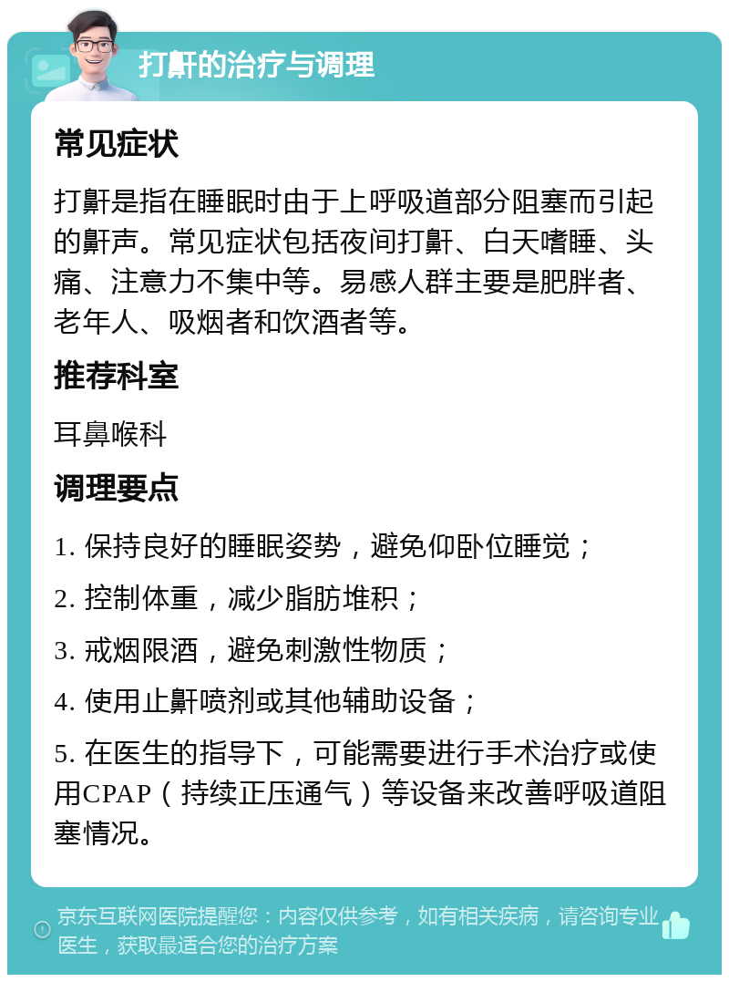 打鼾的治疗与调理 常见症状 打鼾是指在睡眠时由于上呼吸道部分阻塞而引起的鼾声。常见症状包括夜间打鼾、白天嗜睡、头痛、注意力不集中等。易感人群主要是肥胖者、老年人、吸烟者和饮酒者等。 推荐科室 耳鼻喉科 调理要点 1. 保持良好的睡眠姿势，避免仰卧位睡觉； 2. 控制体重，减少脂肪堆积； 3. 戒烟限酒，避免刺激性物质； 4. 使用止鼾喷剂或其他辅助设备； 5. 在医生的指导下，可能需要进行手术治疗或使用CPAP（持续正压通气）等设备来改善呼吸道阻塞情况。