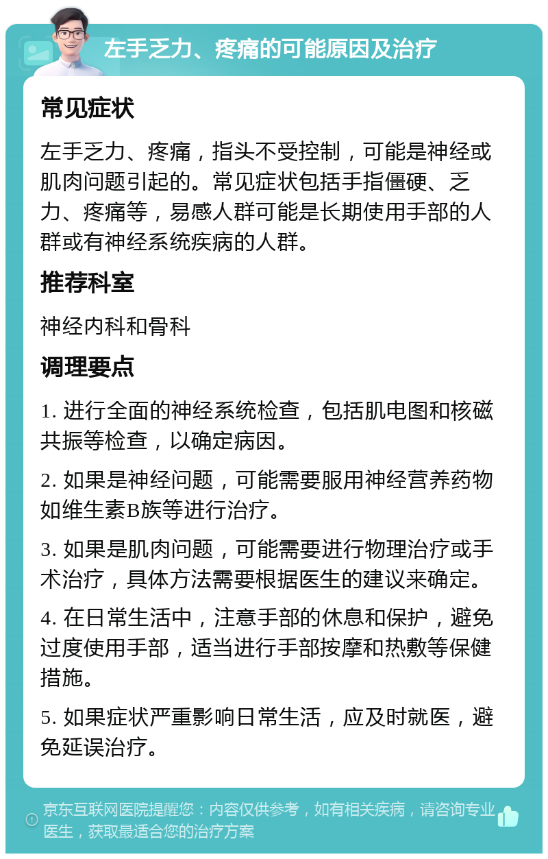 左手乏力、疼痛的可能原因及治疗 常见症状 左手乏力、疼痛，指头不受控制，可能是神经或肌肉问题引起的。常见症状包括手指僵硬、乏力、疼痛等，易感人群可能是长期使用手部的人群或有神经系统疾病的人群。 推荐科室 神经内科和骨科 调理要点 1. 进行全面的神经系统检查，包括肌电图和核磁共振等检查，以确定病因。 2. 如果是神经问题，可能需要服用神经营养药物如维生素B族等进行治疗。 3. 如果是肌肉问题，可能需要进行物理治疗或手术治疗，具体方法需要根据医生的建议来确定。 4. 在日常生活中，注意手部的休息和保护，避免过度使用手部，适当进行手部按摩和热敷等保健措施。 5. 如果症状严重影响日常生活，应及时就医，避免延误治疗。