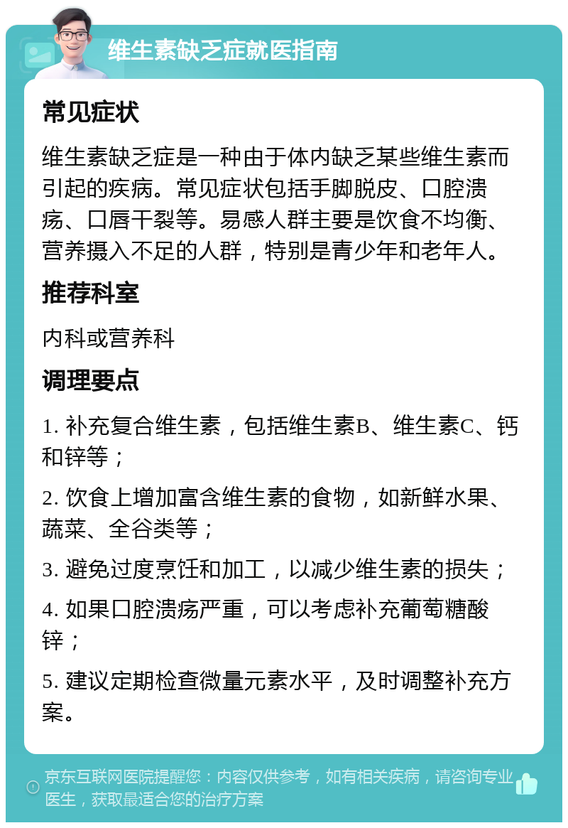 维生素缺乏症就医指南 常见症状 维生素缺乏症是一种由于体内缺乏某些维生素而引起的疾病。常见症状包括手脚脱皮、口腔溃疡、口唇干裂等。易感人群主要是饮食不均衡、营养摄入不足的人群，特别是青少年和老年人。 推荐科室 内科或营养科 调理要点 1. 补充复合维生素，包括维生素B、维生素C、钙和锌等； 2. 饮食上增加富含维生素的食物，如新鲜水果、蔬菜、全谷类等； 3. 避免过度烹饪和加工，以减少维生素的损失； 4. 如果口腔溃疡严重，可以考虑补充葡萄糖酸锌； 5. 建议定期检查微量元素水平，及时调整补充方案。