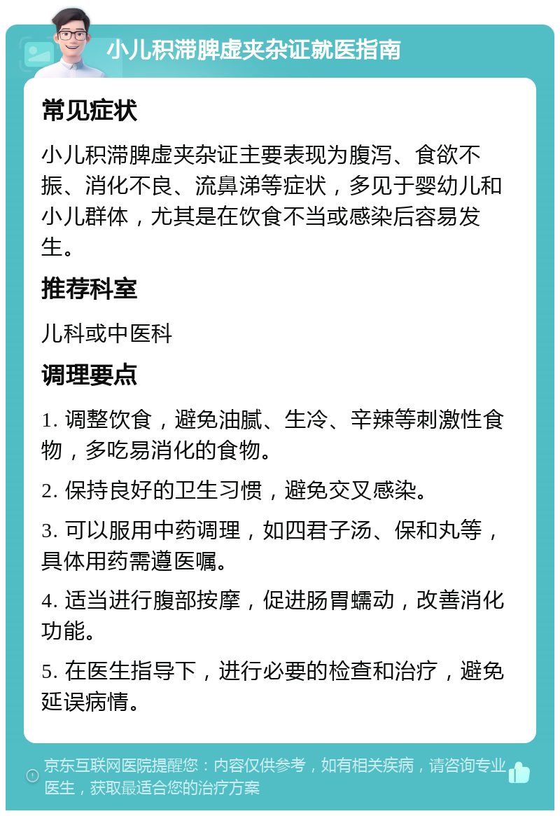 小儿积滞脾虚夹杂证就医指南 常见症状 小儿积滞脾虚夹杂证主要表现为腹泻、食欲不振、消化不良、流鼻涕等症状，多见于婴幼儿和小儿群体，尤其是在饮食不当或感染后容易发生。 推荐科室 儿科或中医科 调理要点 1. 调整饮食，避免油腻、生冷、辛辣等刺激性食物，多吃易消化的食物。 2. 保持良好的卫生习惯，避免交叉感染。 3. 可以服用中药调理，如四君子汤、保和丸等，具体用药需遵医嘱。 4. 适当进行腹部按摩，促进肠胃蠕动，改善消化功能。 5. 在医生指导下，进行必要的检查和治疗，避免延误病情。