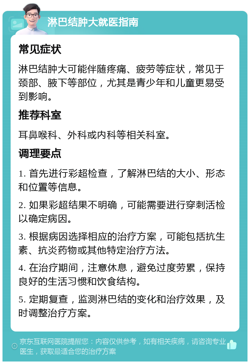 淋巴结肿大就医指南 常见症状 淋巴结肿大可能伴随疼痛、疲劳等症状，常见于颈部、腋下等部位，尤其是青少年和儿童更易受到影响。 推荐科室 耳鼻喉科、外科或内科等相关科室。 调理要点 1. 首先进行彩超检查，了解淋巴结的大小、形态和位置等信息。 2. 如果彩超结果不明确，可能需要进行穿刺活检以确定病因。 3. 根据病因选择相应的治疗方案，可能包括抗生素、抗炎药物或其他特定治疗方法。 4. 在治疗期间，注意休息，避免过度劳累，保持良好的生活习惯和饮食结构。 5. 定期复查，监测淋巴结的变化和治疗效果，及时调整治疗方案。