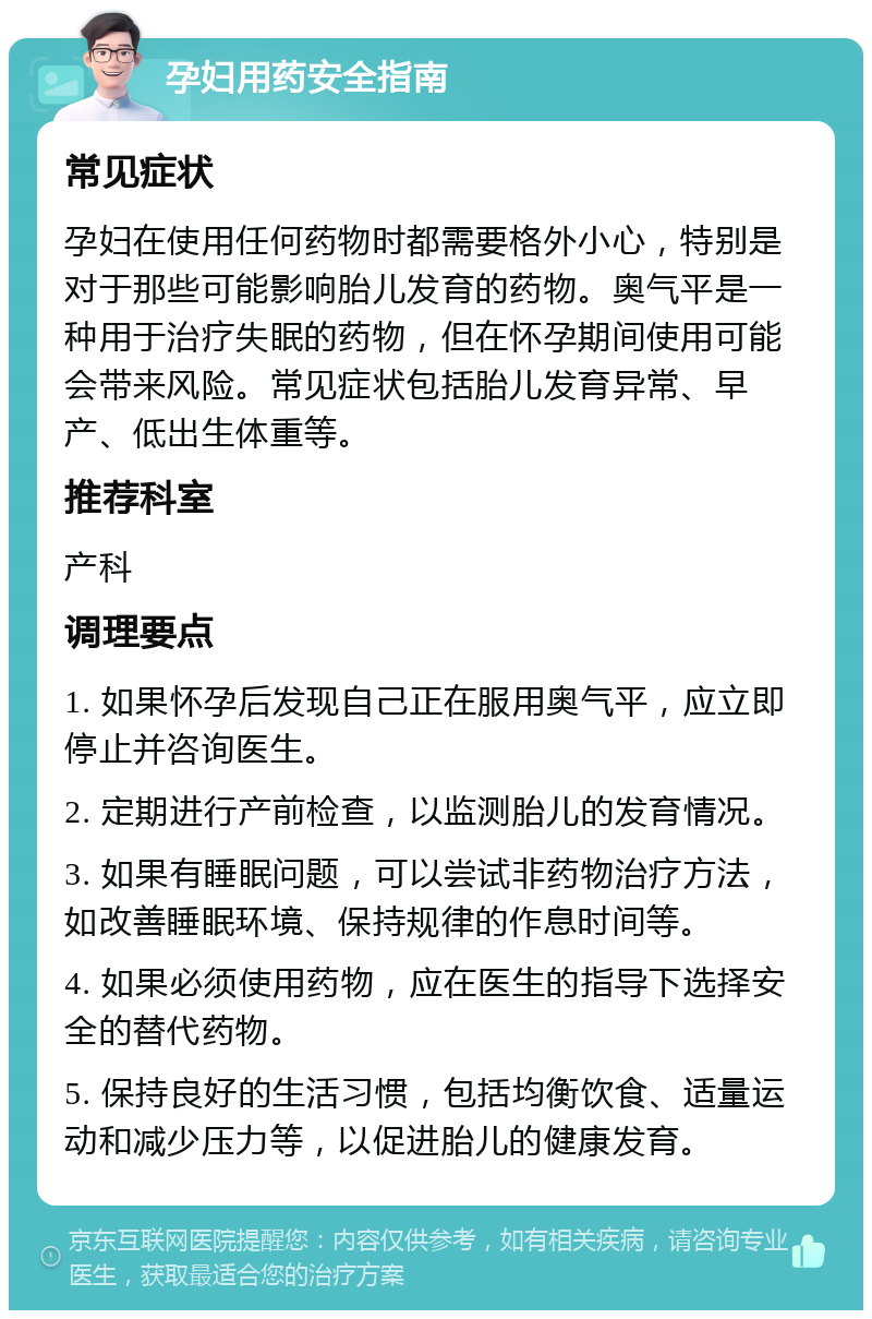 孕妇用药安全指南 常见症状 孕妇在使用任何药物时都需要格外小心，特别是对于那些可能影响胎儿发育的药物。奥气平是一种用于治疗失眠的药物，但在怀孕期间使用可能会带来风险。常见症状包括胎儿发育异常、早产、低出生体重等。 推荐科室 产科 调理要点 1. 如果怀孕后发现自己正在服用奥气平，应立即停止并咨询医生。 2. 定期进行产前检查，以监测胎儿的发育情况。 3. 如果有睡眠问题，可以尝试非药物治疗方法，如改善睡眠环境、保持规律的作息时间等。 4. 如果必须使用药物，应在医生的指导下选择安全的替代药物。 5. 保持良好的生活习惯，包括均衡饮食、适量运动和减少压力等，以促进胎儿的健康发育。