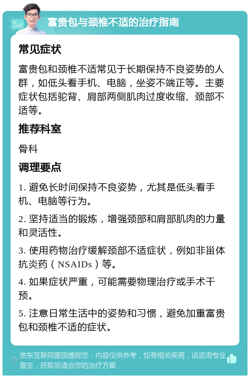 富贵包与颈椎不适的治疗指南 常见症状 富贵包和颈椎不适常见于长期保持不良姿势的人群，如低头看手机、电脑，坐姿不端正等。主要症状包括驼背、肩部两侧肌肉过度收缩、颈部不适等。 推荐科室 骨科 调理要点 1. 避免长时间保持不良姿势，尤其是低头看手机、电脑等行为。 2. 坚持适当的锻炼，增强颈部和肩部肌肉的力量和灵活性。 3. 使用药物治疗缓解颈部不适症状，例如非甾体抗炎药（NSAIDs）等。 4. 如果症状严重，可能需要物理治疗或手术干预。 5. 注意日常生活中的姿势和习惯，避免加重富贵包和颈椎不适的症状。