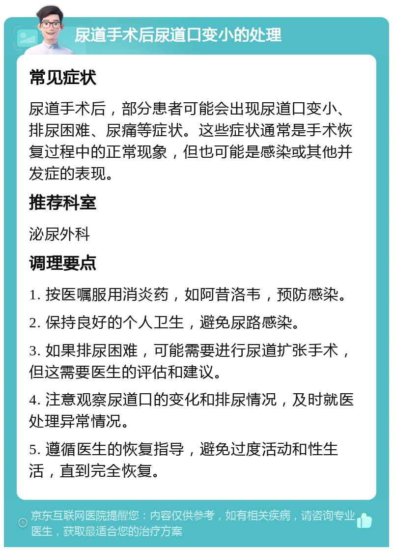 尿道手术后尿道口变小的处理 常见症状 尿道手术后，部分患者可能会出现尿道口变小、排尿困难、尿痛等症状。这些症状通常是手术恢复过程中的正常现象，但也可能是感染或其他并发症的表现。 推荐科室 泌尿外科 调理要点 1. 按医嘱服用消炎药，如阿昔洛韦，预防感染。 2. 保持良好的个人卫生，避免尿路感染。 3. 如果排尿困难，可能需要进行尿道扩张手术，但这需要医生的评估和建议。 4. 注意观察尿道口的变化和排尿情况，及时就医处理异常情况。 5. 遵循医生的恢复指导，避免过度活动和性生活，直到完全恢复。