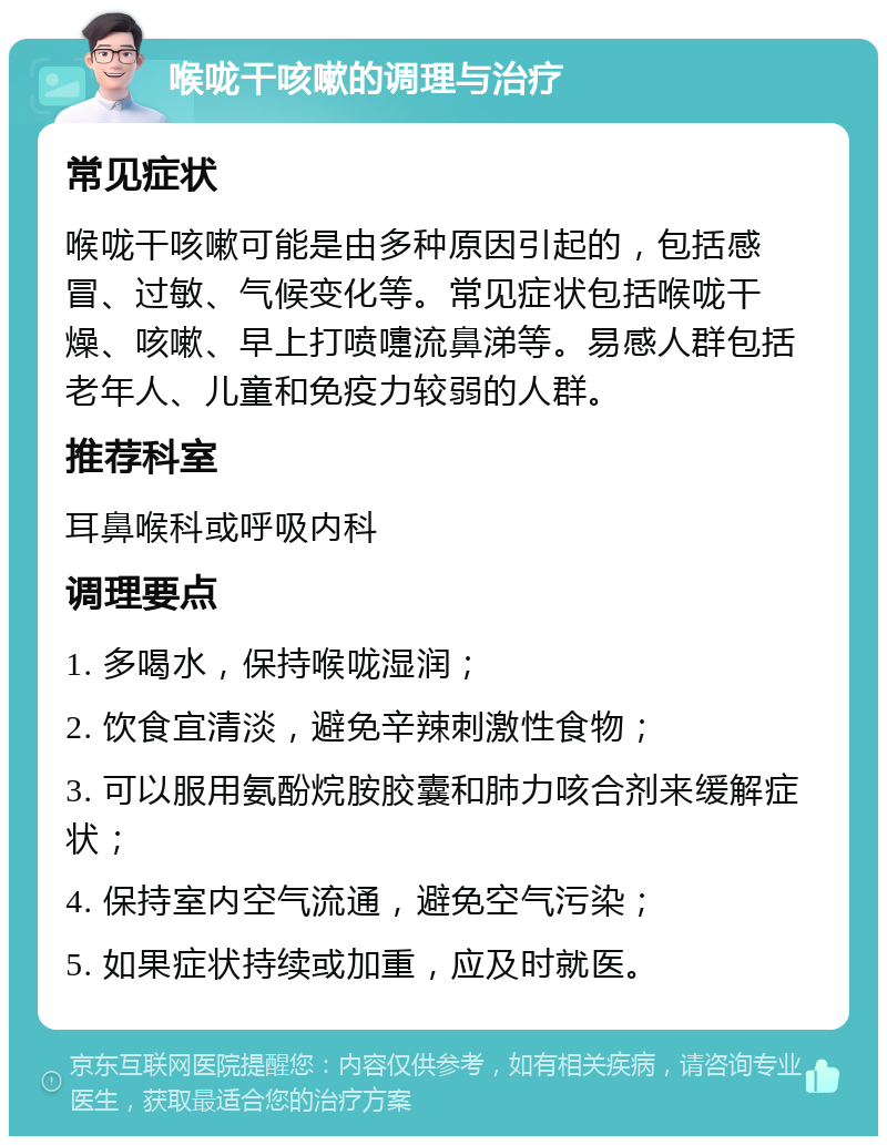 喉咙干咳嗽的调理与治疗 常见症状 喉咙干咳嗽可能是由多种原因引起的，包括感冒、过敏、气候变化等。常见症状包括喉咙干燥、咳嗽、早上打喷嚏流鼻涕等。易感人群包括老年人、儿童和免疫力较弱的人群。 推荐科室 耳鼻喉科或呼吸内科 调理要点 1. 多喝水，保持喉咙湿润； 2. 饮食宜清淡，避免辛辣刺激性食物； 3. 可以服用氨酚烷胺胶囊和肺力咳合剂来缓解症状； 4. 保持室内空气流通，避免空气污染； 5. 如果症状持续或加重，应及时就医。