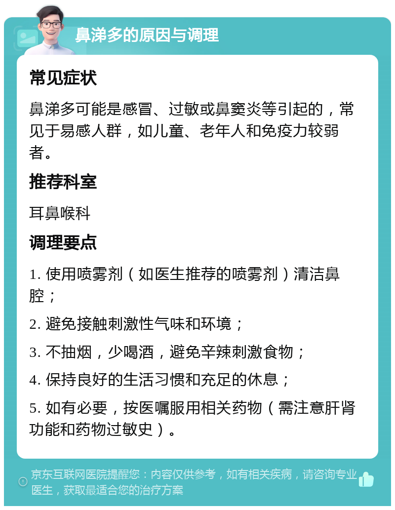 鼻涕多的原因与调理 常见症状 鼻涕多可能是感冒、过敏或鼻窦炎等引起的，常见于易感人群，如儿童、老年人和免疫力较弱者。 推荐科室 耳鼻喉科 调理要点 1. 使用喷雾剂（如医生推荐的喷雾剂）清洁鼻腔； 2. 避免接触刺激性气味和环境； 3. 不抽烟，少喝酒，避免辛辣刺激食物； 4. 保持良好的生活习惯和充足的休息； 5. 如有必要，按医嘱服用相关药物（需注意肝肾功能和药物过敏史）。