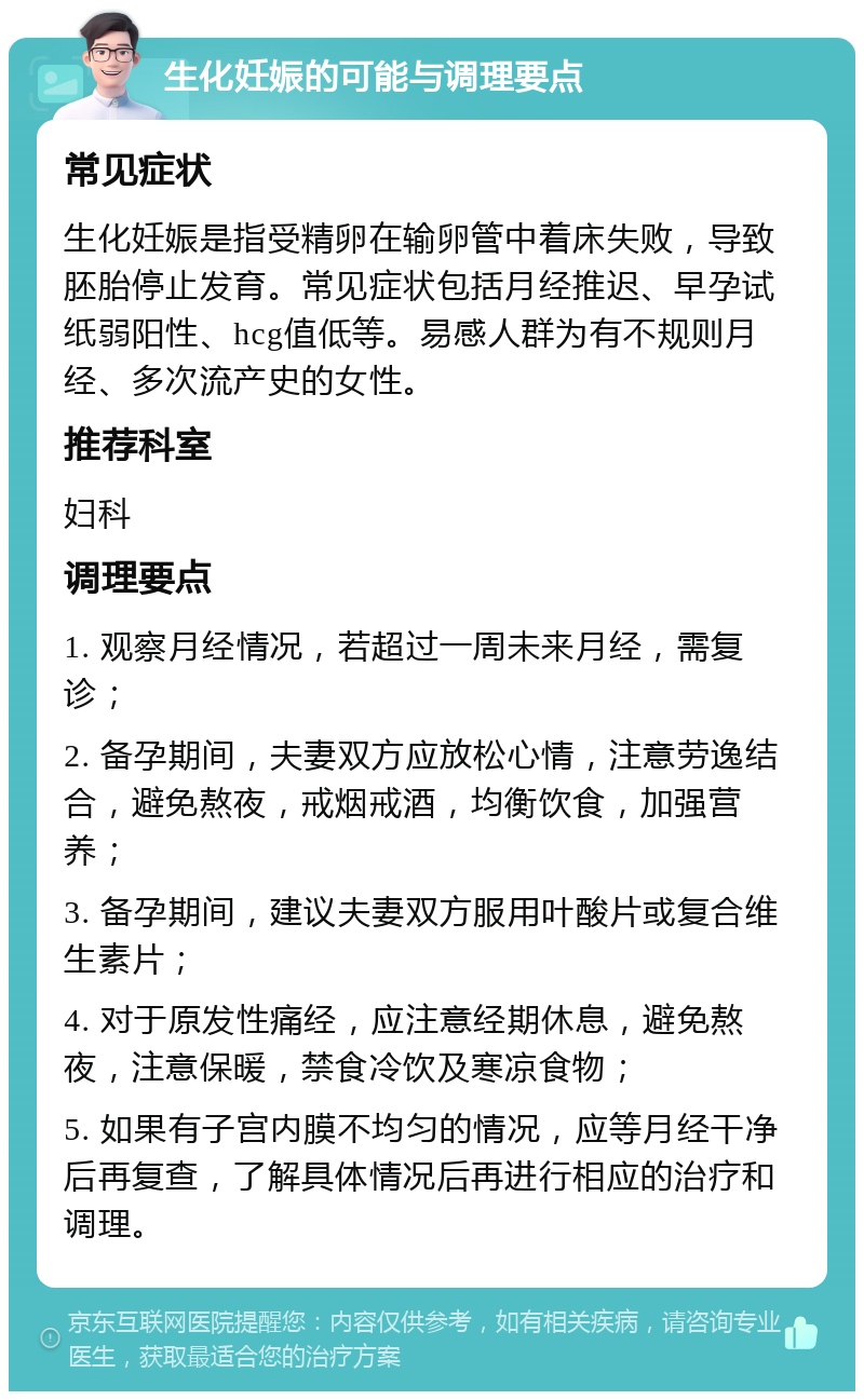 生化妊娠的可能与调理要点 常见症状 生化妊娠是指受精卵在输卵管中着床失败，导致胚胎停止发育。常见症状包括月经推迟、早孕试纸弱阳性、hcg值低等。易感人群为有不规则月经、多次流产史的女性。 推荐科室 妇科 调理要点 1. 观察月经情况，若超过一周未来月经，需复诊； 2. 备孕期间，夫妻双方应放松心情，注意劳逸结合，避免熬夜，戒烟戒酒，均衡饮食，加强营养； 3. 备孕期间，建议夫妻双方服用叶酸片或复合维生素片； 4. 对于原发性痛经，应注意经期休息，避免熬夜，注意保暖，禁食冷饮及寒凉食物； 5. 如果有子宫内膜不均匀的情况，应等月经干净后再复查，了解具体情况后再进行相应的治疗和调理。