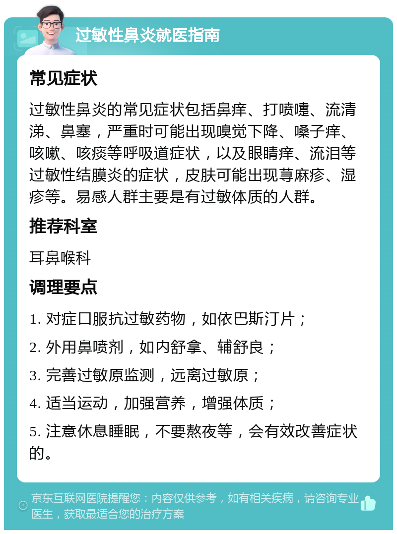 过敏性鼻炎就医指南 常见症状 过敏性鼻炎的常见症状包括鼻痒、打喷嚏、流清涕、鼻塞，严重时可能出现嗅觉下降、嗓子痒、咳嗽、咳痰等呼吸道症状，以及眼睛痒、流泪等过敏性结膜炎的症状，皮肤可能出现荨麻疹、湿疹等。易感人群主要是有过敏体质的人群。 推荐科室 耳鼻喉科 调理要点 1. 对症口服抗过敏药物，如依巴斯汀片； 2. 外用鼻喷剂，如内舒拿、辅舒良； 3. 完善过敏原监测，远离过敏原； 4. 适当运动，加强营养，增强体质； 5. 注意休息睡眠，不要熬夜等，会有效改善症状的。