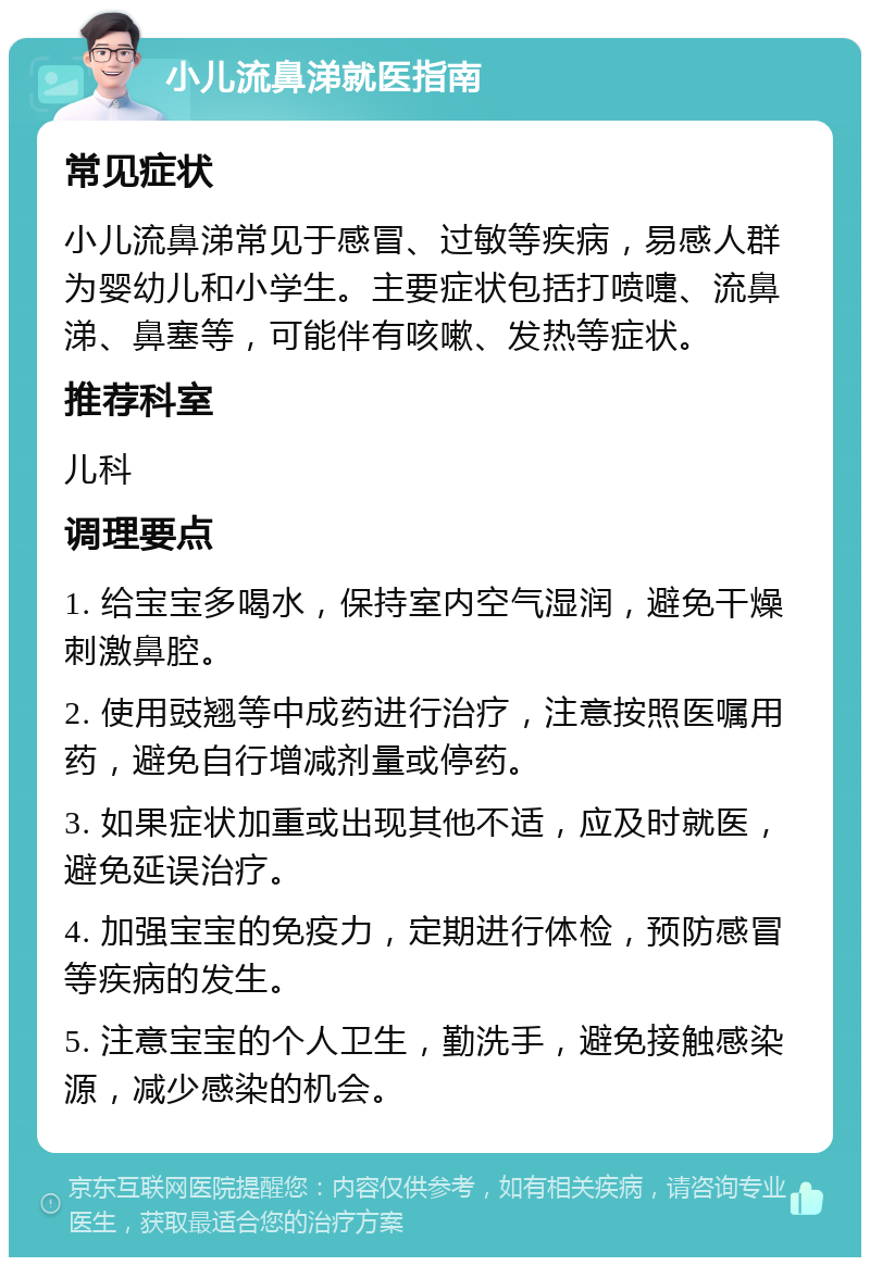 小儿流鼻涕就医指南 常见症状 小儿流鼻涕常见于感冒、过敏等疾病，易感人群为婴幼儿和小学生。主要症状包括打喷嚏、流鼻涕、鼻塞等，可能伴有咳嗽、发热等症状。 推荐科室 儿科 调理要点 1. 给宝宝多喝水，保持室内空气湿润，避免干燥刺激鼻腔。 2. 使用豉翘等中成药进行治疗，注意按照医嘱用药，避免自行增减剂量或停药。 3. 如果症状加重或出现其他不适，应及时就医，避免延误治疗。 4. 加强宝宝的免疫力，定期进行体检，预防感冒等疾病的发生。 5. 注意宝宝的个人卫生，勤洗手，避免接触感染源，减少感染的机会。