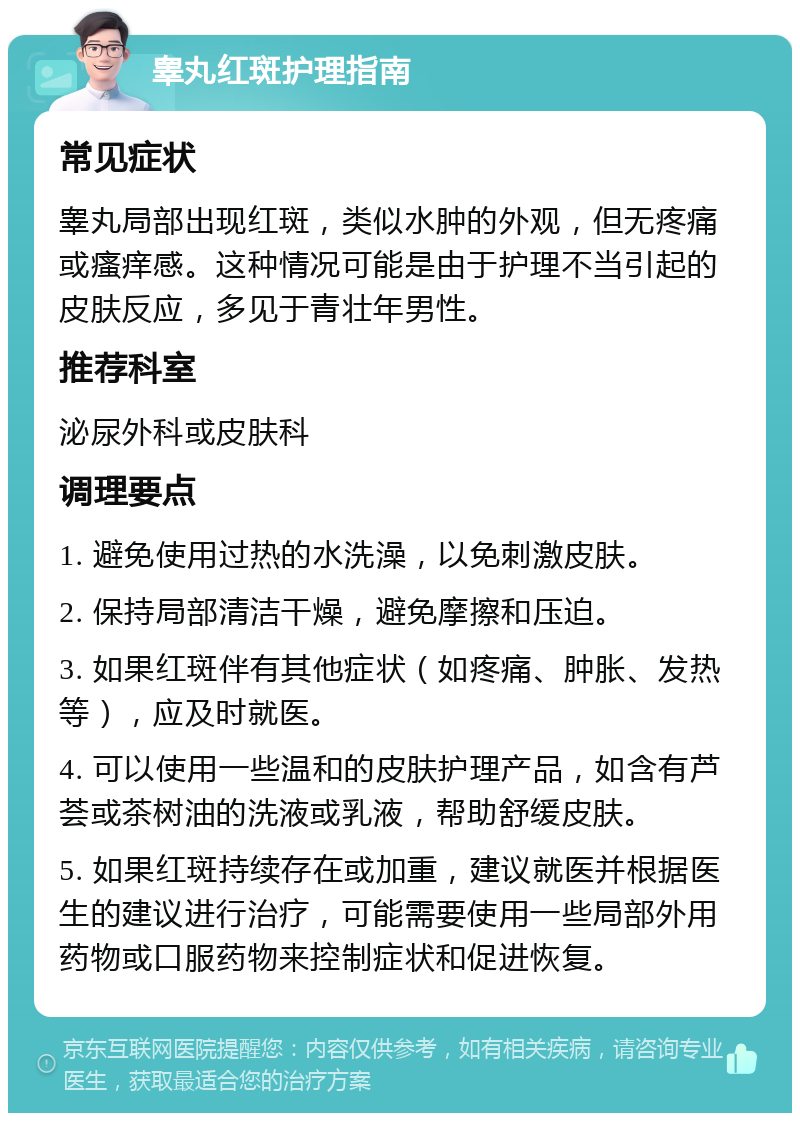 睾丸红斑护理指南 常见症状 睾丸局部出现红斑，类似水肿的外观，但无疼痛或瘙痒感。这种情况可能是由于护理不当引起的皮肤反应，多见于青壮年男性。 推荐科室 泌尿外科或皮肤科 调理要点 1. 避免使用过热的水洗澡，以免刺激皮肤。 2. 保持局部清洁干燥，避免摩擦和压迫。 3. 如果红斑伴有其他症状（如疼痛、肿胀、发热等），应及时就医。 4. 可以使用一些温和的皮肤护理产品，如含有芦荟或茶树油的洗液或乳液，帮助舒缓皮肤。 5. 如果红斑持续存在或加重，建议就医并根据医生的建议进行治疗，可能需要使用一些局部外用药物或口服药物来控制症状和促进恢复。