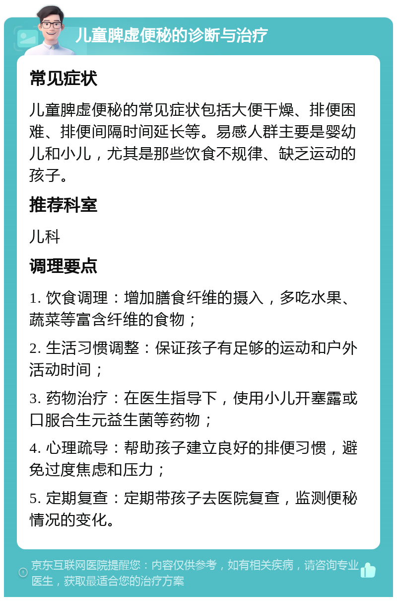 儿童脾虚便秘的诊断与治疗 常见症状 儿童脾虚便秘的常见症状包括大便干燥、排便困难、排便间隔时间延长等。易感人群主要是婴幼儿和小儿，尤其是那些饮食不规律、缺乏运动的孩子。 推荐科室 儿科 调理要点 1. 饮食调理：增加膳食纤维的摄入，多吃水果、蔬菜等富含纤维的食物； 2. 生活习惯调整：保证孩子有足够的运动和户外活动时间； 3. 药物治疗：在医生指导下，使用小儿开塞露或口服合生元益生菌等药物； 4. 心理疏导：帮助孩子建立良好的排便习惯，避免过度焦虑和压力； 5. 定期复查：定期带孩子去医院复查，监测便秘情况的变化。