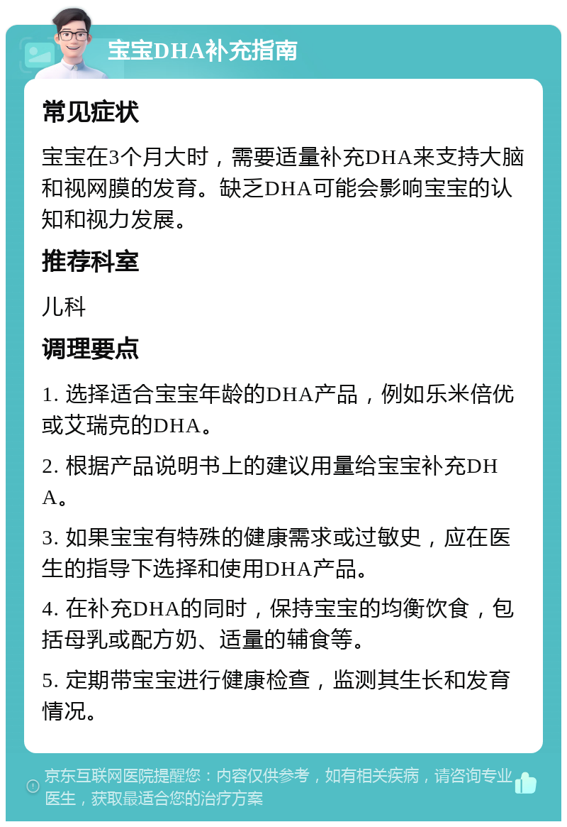 宝宝DHA补充指南 常见症状 宝宝在3个月大时，需要适量补充DHA来支持大脑和视网膜的发育。缺乏DHA可能会影响宝宝的认知和视力发展。 推荐科室 儿科 调理要点 1. 选择适合宝宝年龄的DHA产品，例如乐米倍优或艾瑞克的DHA。 2. 根据产品说明书上的建议用量给宝宝补充DHA。 3. 如果宝宝有特殊的健康需求或过敏史，应在医生的指导下选择和使用DHA产品。 4. 在补充DHA的同时，保持宝宝的均衡饮食，包括母乳或配方奶、适量的辅食等。 5. 定期带宝宝进行健康检查，监测其生长和发育情况。