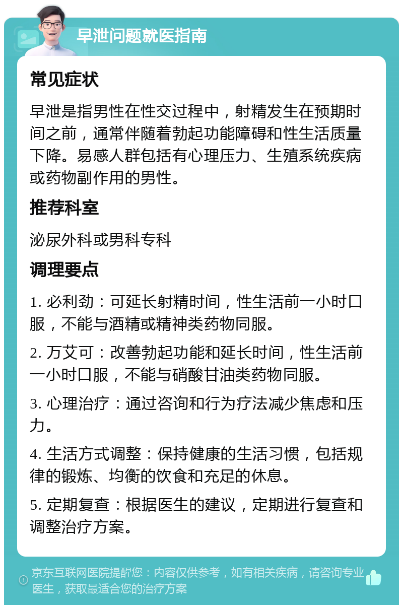 早泄问题就医指南 常见症状 早泄是指男性在性交过程中，射精发生在预期时间之前，通常伴随着勃起功能障碍和性生活质量下降。易感人群包括有心理压力、生殖系统疾病或药物副作用的男性。 推荐科室 泌尿外科或男科专科 调理要点 1. 必利劲：可延长射精时间，性生活前一小时口服，不能与酒精或精神类药物同服。 2. 万艾可：改善勃起功能和延长时间，性生活前一小时口服，不能与硝酸甘油类药物同服。 3. 心理治疗：通过咨询和行为疗法减少焦虑和压力。 4. 生活方式调整：保持健康的生活习惯，包括规律的锻炼、均衡的饮食和充足的休息。 5. 定期复查：根据医生的建议，定期进行复查和调整治疗方案。