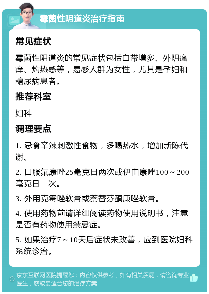 霉菌性阴道炎治疗指南 常见症状 霉菌性阴道炎的常见症状包括白带增多、外阴瘙痒、灼热感等，易感人群为女性，尤其是孕妇和糖尿病患者。 推荐科室 妇科 调理要点 1. 忌食辛辣刺激性食物，多喝热水，增加新陈代谢。 2. 口服氟康唑25毫克日两次或伊曲康唑100～200毫克日一次。 3. 外用克霉唑软膏或萘替芬酮康唑软膏。 4. 使用药物前请详细阅读药物使用说明书，注意是否有药物使用禁忌症。 5. 如果治疗7～10天后症状未改善，应到医院妇科系统诊治。