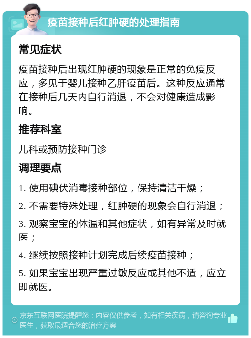 疫苗接种后红肿硬的处理指南 常见症状 疫苗接种后出现红肿硬的现象是正常的免疫反应，多见于婴儿接种乙肝疫苗后。这种反应通常在接种后几天内自行消退，不会对健康造成影响。 推荐科室 儿科或预防接种门诊 调理要点 1. 使用碘伏消毒接种部位，保持清洁干燥； 2. 不需要特殊处理，红肿硬的现象会自行消退； 3. 观察宝宝的体温和其他症状，如有异常及时就医； 4. 继续按照接种计划完成后续疫苗接种； 5. 如果宝宝出现严重过敏反应或其他不适，应立即就医。