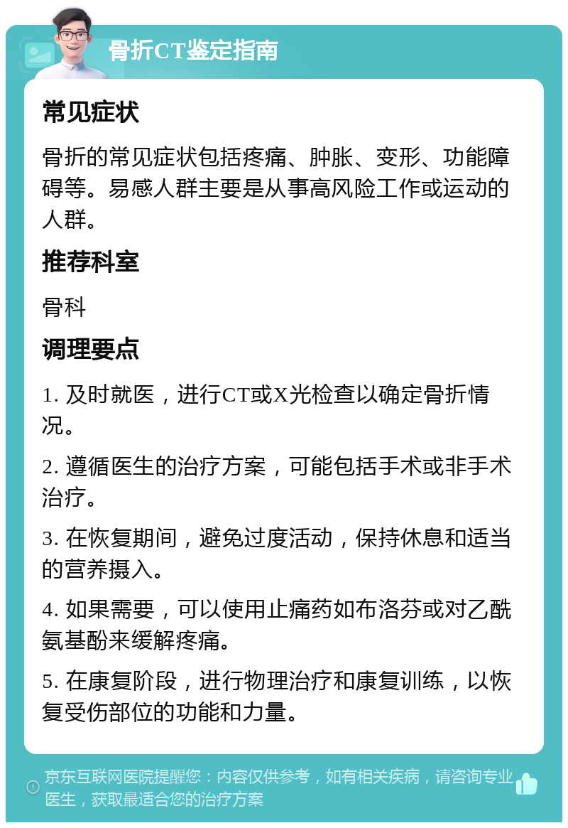 骨折CT鉴定指南 常见症状 骨折的常见症状包括疼痛、肿胀、变形、功能障碍等。易感人群主要是从事高风险工作或运动的人群。 推荐科室 骨科 调理要点 1. 及时就医，进行CT或X光检查以确定骨折情况。 2. 遵循医生的治疗方案，可能包括手术或非手术治疗。 3. 在恢复期间，避免过度活动，保持休息和适当的营养摄入。 4. 如果需要，可以使用止痛药如布洛芬或对乙酰氨基酚来缓解疼痛。 5. 在康复阶段，进行物理治疗和康复训练，以恢复受伤部位的功能和力量。