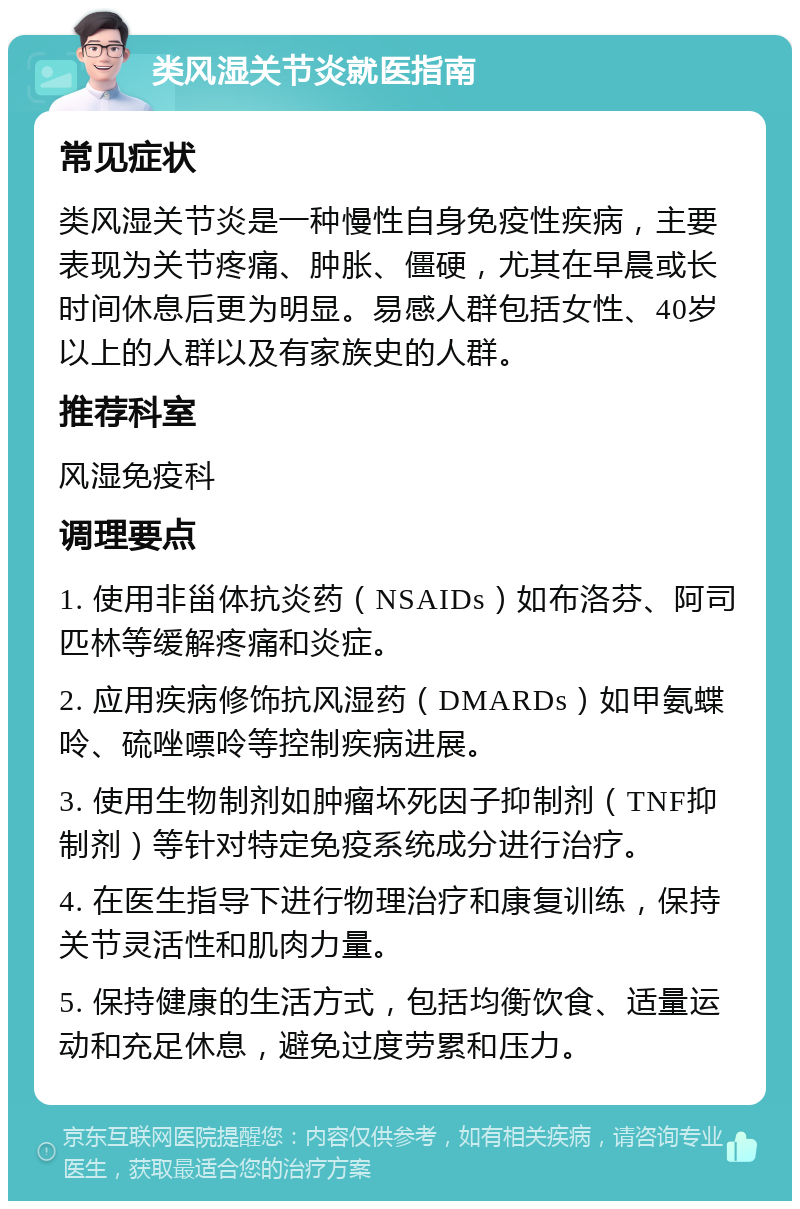 类风湿关节炎就医指南 常见症状 类风湿关节炎是一种慢性自身免疫性疾病，主要表现为关节疼痛、肿胀、僵硬，尤其在早晨或长时间休息后更为明显。易感人群包括女性、40岁以上的人群以及有家族史的人群。 推荐科室 风湿免疫科 调理要点 1. 使用非甾体抗炎药（NSAIDs）如布洛芬、阿司匹林等缓解疼痛和炎症。 2. 应用疾病修饰抗风湿药（DMARDs）如甲氨蝶呤、硫唑嘌呤等控制疾病进展。 3. 使用生物制剂如肿瘤坏死因子抑制剂（TNF抑制剂）等针对特定免疫系统成分进行治疗。 4. 在医生指导下进行物理治疗和康复训练，保持关节灵活性和肌肉力量。 5. 保持健康的生活方式，包括均衡饮食、适量运动和充足休息，避免过度劳累和压力。