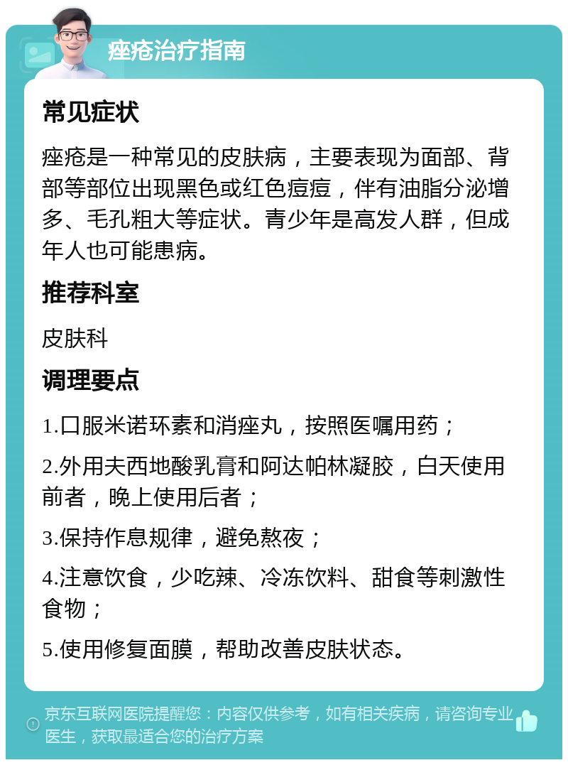 痤疮治疗指南 常见症状 痤疮是一种常见的皮肤病，主要表现为面部、背部等部位出现黑色或红色痘痘，伴有油脂分泌增多、毛孔粗大等症状。青少年是高发人群，但成年人也可能患病。 推荐科室 皮肤科 调理要点 1.口服米诺环素和消痤丸，按照医嘱用药； 2.外用夫西地酸乳膏和阿达帕林凝胶，白天使用前者，晚上使用后者； 3.保持作息规律，避免熬夜； 4.注意饮食，少吃辣、冷冻饮料、甜食等刺激性食物； 5.使用修复面膜，帮助改善皮肤状态。