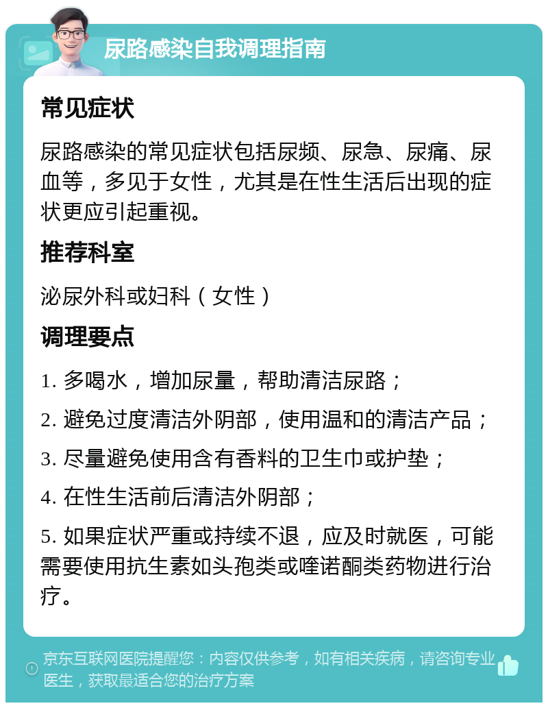 尿路感染自我调理指南 常见症状 尿路感染的常见症状包括尿频、尿急、尿痛、尿血等，多见于女性，尤其是在性生活后出现的症状更应引起重视。 推荐科室 泌尿外科或妇科（女性） 调理要点 1. 多喝水，增加尿量，帮助清洁尿路； 2. 避免过度清洁外阴部，使用温和的清洁产品； 3. 尽量避免使用含有香料的卫生巾或护垫； 4. 在性生活前后清洁外阴部； 5. 如果症状严重或持续不退，应及时就医，可能需要使用抗生素如头孢类或喹诺酮类药物进行治疗。