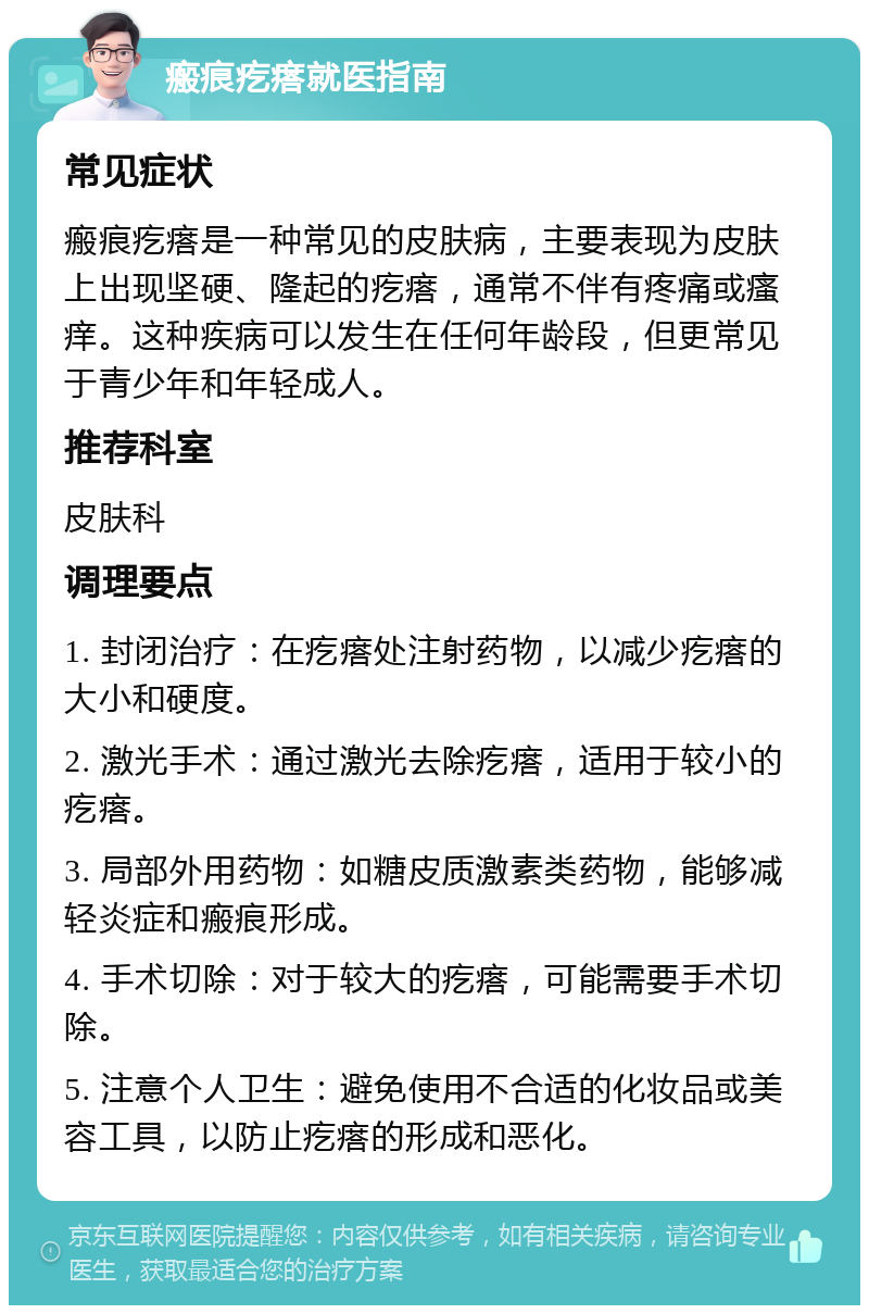 瘢痕疙瘩就医指南 常见症状 瘢痕疙瘩是一种常见的皮肤病，主要表现为皮肤上出现坚硬、隆起的疙瘩，通常不伴有疼痛或瘙痒。这种疾病可以发生在任何年龄段，但更常见于青少年和年轻成人。 推荐科室 皮肤科 调理要点 1. 封闭治疗：在疙瘩处注射药物，以减少疙瘩的大小和硬度。 2. 激光手术：通过激光去除疙瘩，适用于较小的疙瘩。 3. 局部外用药物：如糖皮质激素类药物，能够减轻炎症和瘢痕形成。 4. 手术切除：对于较大的疙瘩，可能需要手术切除。 5. 注意个人卫生：避免使用不合适的化妆品或美容工具，以防止疙瘩的形成和恶化。