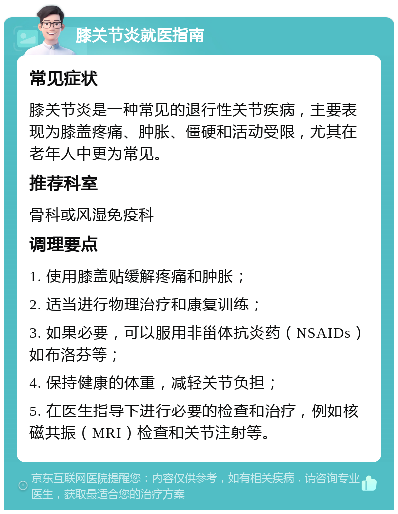 膝关节炎就医指南 常见症状 膝关节炎是一种常见的退行性关节疾病，主要表现为膝盖疼痛、肿胀、僵硬和活动受限，尤其在老年人中更为常见。 推荐科室 骨科或风湿免疫科 调理要点 1. 使用膝盖贴缓解疼痛和肿胀； 2. 适当进行物理治疗和康复训练； 3. 如果必要，可以服用非甾体抗炎药（NSAIDs）如布洛芬等； 4. 保持健康的体重，减轻关节负担； 5. 在医生指导下进行必要的检查和治疗，例如核磁共振（MRI）检查和关节注射等。