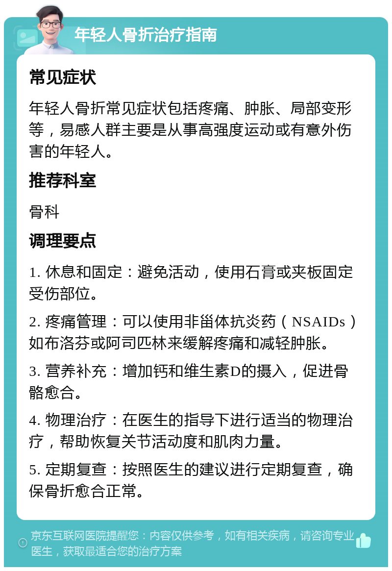 年轻人骨折治疗指南 常见症状 年轻人骨折常见症状包括疼痛、肿胀、局部变形等，易感人群主要是从事高强度运动或有意外伤害的年轻人。 推荐科室 骨科 调理要点 1. 休息和固定：避免活动，使用石膏或夹板固定受伤部位。 2. 疼痛管理：可以使用非甾体抗炎药（NSAIDs）如布洛芬或阿司匹林来缓解疼痛和减轻肿胀。 3. 营养补充：增加钙和维生素D的摄入，促进骨骼愈合。 4. 物理治疗：在医生的指导下进行适当的物理治疗，帮助恢复关节活动度和肌肉力量。 5. 定期复查：按照医生的建议进行定期复查，确保骨折愈合正常。