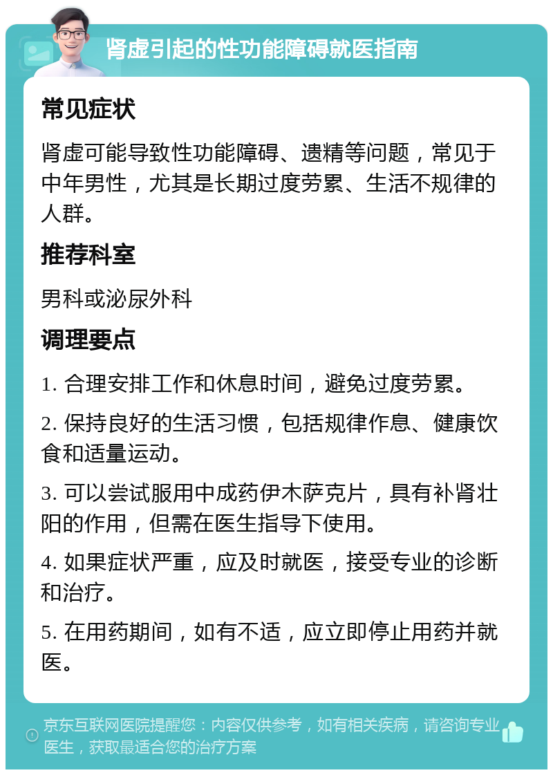 肾虚引起的性功能障碍就医指南 常见症状 肾虚可能导致性功能障碍、遗精等问题，常见于中年男性，尤其是长期过度劳累、生活不规律的人群。 推荐科室 男科或泌尿外科 调理要点 1. 合理安排工作和休息时间，避免过度劳累。 2. 保持良好的生活习惯，包括规律作息、健康饮食和适量运动。 3. 可以尝试服用中成药伊木萨克片，具有补肾壮阳的作用，但需在医生指导下使用。 4. 如果症状严重，应及时就医，接受专业的诊断和治疗。 5. 在用药期间，如有不适，应立即停止用药并就医。