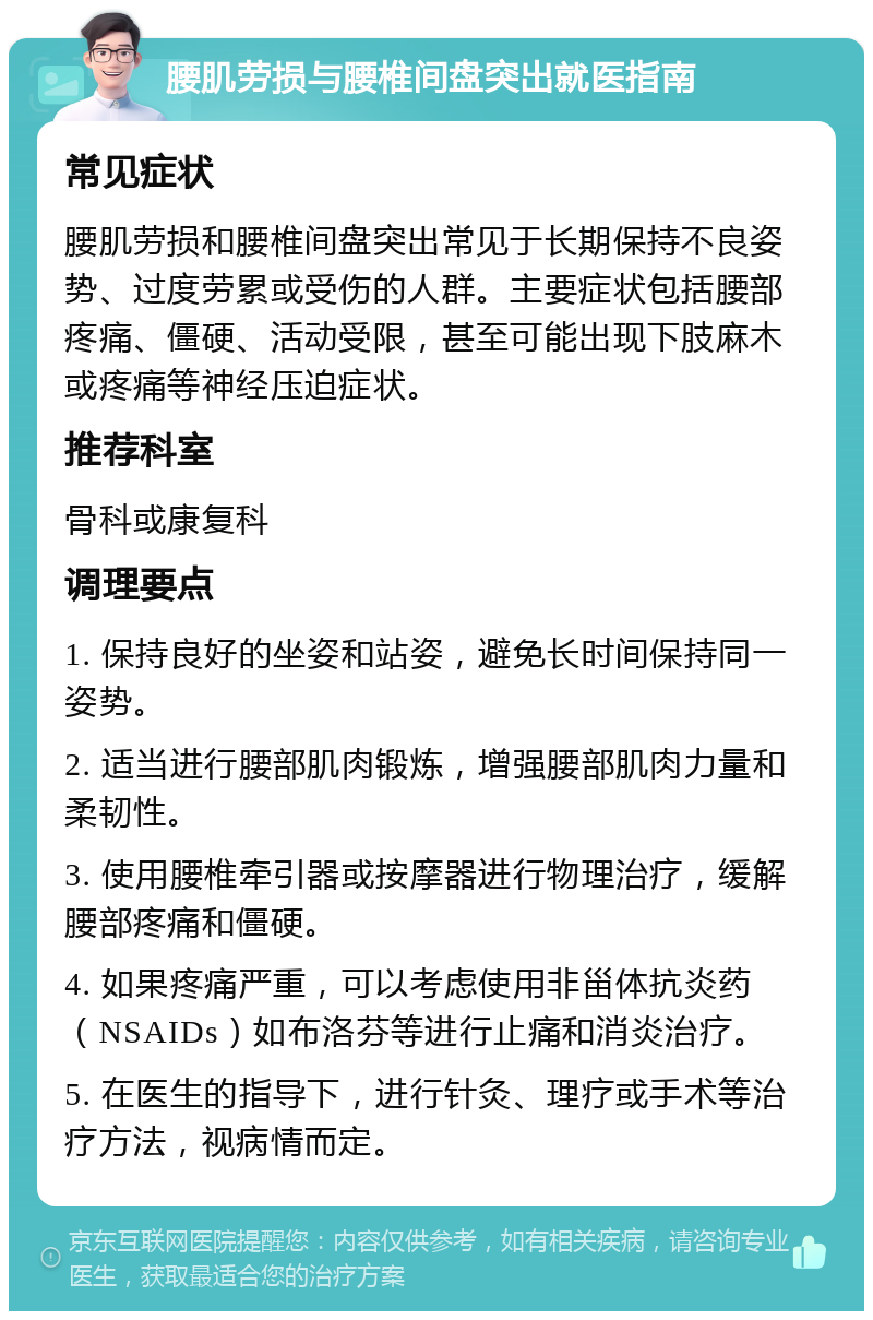 腰肌劳损与腰椎间盘突出就医指南 常见症状 腰肌劳损和腰椎间盘突出常见于长期保持不良姿势、过度劳累或受伤的人群。主要症状包括腰部疼痛、僵硬、活动受限，甚至可能出现下肢麻木或疼痛等神经压迫症状。 推荐科室 骨科或康复科 调理要点 1. 保持良好的坐姿和站姿，避免长时间保持同一姿势。 2. 适当进行腰部肌肉锻炼，增强腰部肌肉力量和柔韧性。 3. 使用腰椎牵引器或按摩器进行物理治疗，缓解腰部疼痛和僵硬。 4. 如果疼痛严重，可以考虑使用非甾体抗炎药（NSAIDs）如布洛芬等进行止痛和消炎治疗。 5. 在医生的指导下，进行针灸、理疗或手术等治疗方法，视病情而定。