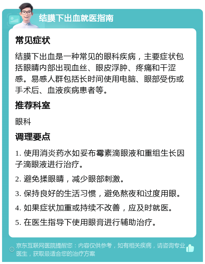 结膜下出血就医指南 常见症状 结膜下出血是一种常见的眼科疾病，主要症状包括眼睛内部出现血丝、眼皮浮肿、疼痛和干涩感。易感人群包括长时间使用电脑、眼部受伤或手术后、血液疾病患者等。 推荐科室 眼科 调理要点 1. 使用消炎药水如妥布霉素滴眼液和重组生长因子滴眼液进行治疗。 2. 避免揉眼睛，减少眼部刺激。 3. 保持良好的生活习惯，避免熬夜和过度用眼。 4. 如果症状加重或持续不改善，应及时就医。 5. 在医生指导下使用眼膏进行辅助治疗。