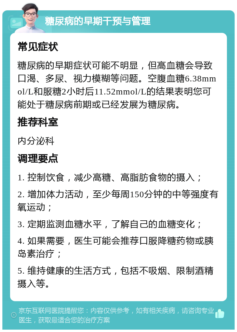 糖尿病的早期干预与管理 常见症状 糖尿病的早期症状可能不明显，但高血糖会导致口渴、多尿、视力模糊等问题。空腹血糖6.38mmol/L和服糖2小时后11.52mmol/L的结果表明您可能处于糖尿病前期或已经发展为糖尿病。 推荐科室 内分泌科 调理要点 1. 控制饮食，减少高糖、高脂肪食物的摄入； 2. 增加体力活动，至少每周150分钟的中等强度有氧运动； 3. 定期监测血糖水平，了解自己的血糖变化； 4. 如果需要，医生可能会推荐口服降糖药物或胰岛素治疗； 5. 维持健康的生活方式，包括不吸烟、限制酒精摄入等。