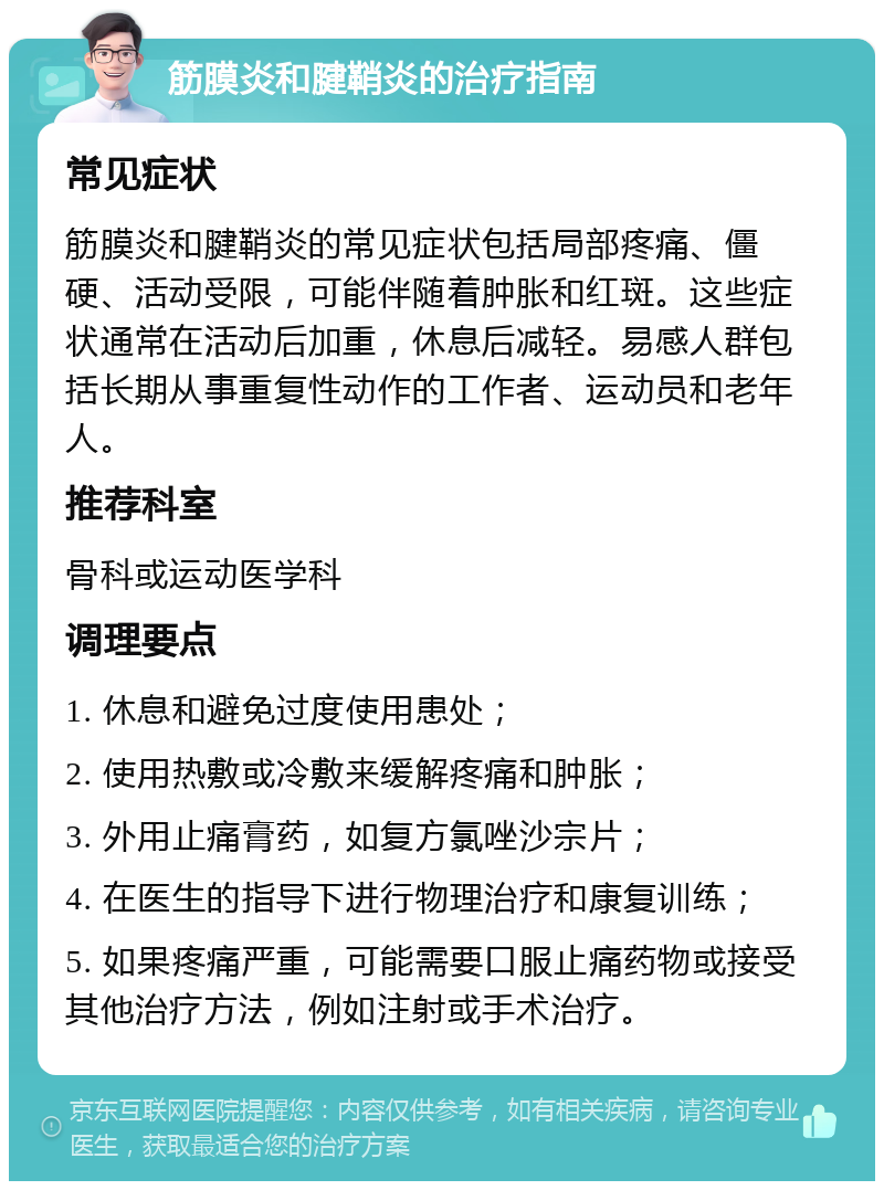 筋膜炎和腱鞘炎的治疗指南 常见症状 筋膜炎和腱鞘炎的常见症状包括局部疼痛、僵硬、活动受限，可能伴随着肿胀和红斑。这些症状通常在活动后加重，休息后减轻。易感人群包括长期从事重复性动作的工作者、运动员和老年人。 推荐科室 骨科或运动医学科 调理要点 1. 休息和避免过度使用患处； 2. 使用热敷或冷敷来缓解疼痛和肿胀； 3. 外用止痛膏药，如复方氯唑沙宗片； 4. 在医生的指导下进行物理治疗和康复训练； 5. 如果疼痛严重，可能需要口服止痛药物或接受其他治疗方法，例如注射或手术治疗。