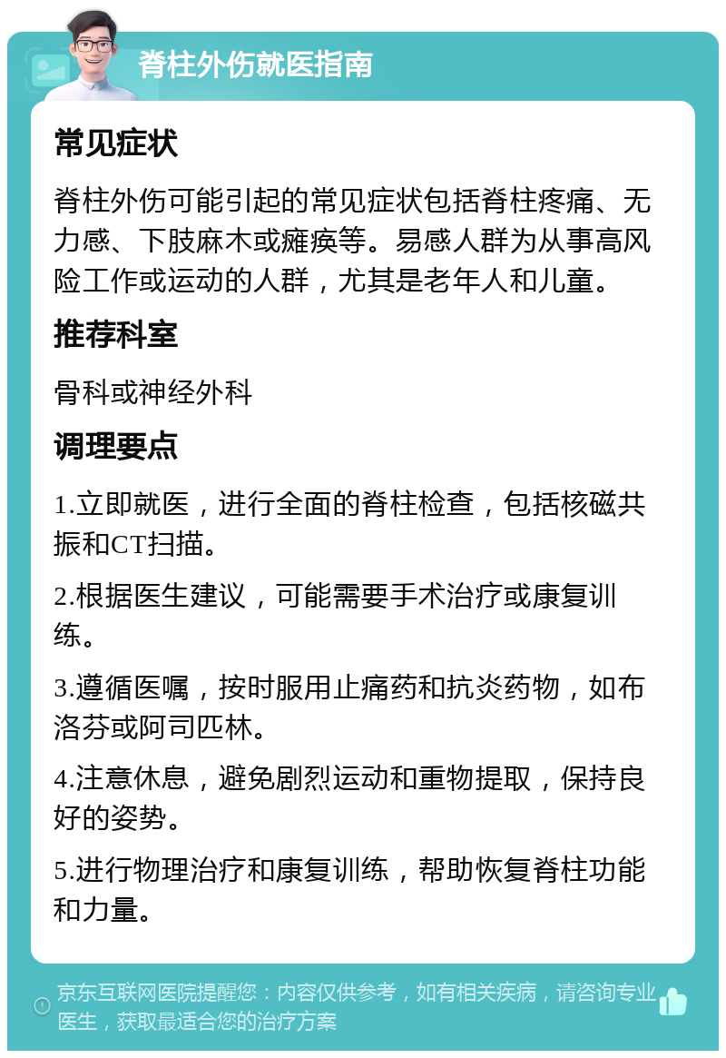 脊柱外伤就医指南 常见症状 脊柱外伤可能引起的常见症状包括脊柱疼痛、无力感、下肢麻木或瘫痪等。易感人群为从事高风险工作或运动的人群，尤其是老年人和儿童。 推荐科室 骨科或神经外科 调理要点 1.立即就医，进行全面的脊柱检查，包括核磁共振和CT扫描。 2.根据医生建议，可能需要手术治疗或康复训练。 3.遵循医嘱，按时服用止痛药和抗炎药物，如布洛芬或阿司匹林。 4.注意休息，避免剧烈运动和重物提取，保持良好的姿势。 5.进行物理治疗和康复训练，帮助恢复脊柱功能和力量。