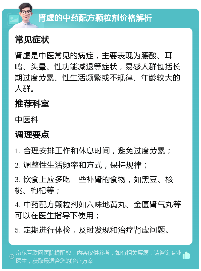 肾虚的中药配方颗粒剂价格解析 常见症状 肾虚是中医常见的病症，主要表现为腰酸、耳鸣、头晕、性功能减退等症状，易感人群包括长期过度劳累、性生活频繁或不规律、年龄较大的人群。 推荐科室 中医科 调理要点 1. 合理安排工作和休息时间，避免过度劳累； 2. 调整性生活频率和方式，保持规律； 3. 饮食上应多吃一些补肾的食物，如黑豆、核桃、枸杞等； 4. 中药配方颗粒剂如六味地黄丸、金匮肾气丸等可以在医生指导下使用； 5. 定期进行体检，及时发现和治疗肾虚问题。