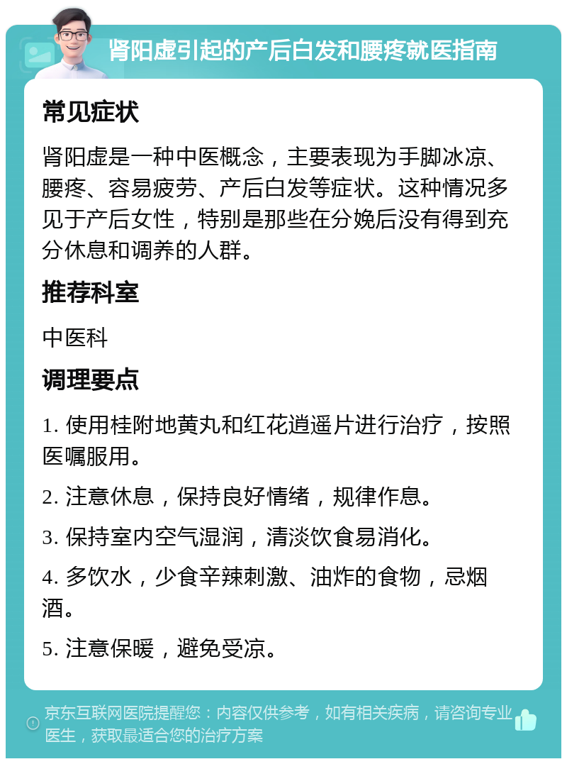 肾阳虚引起的产后白发和腰疼就医指南 常见症状 肾阳虚是一种中医概念，主要表现为手脚冰凉、腰疼、容易疲劳、产后白发等症状。这种情况多见于产后女性，特别是那些在分娩后没有得到充分休息和调养的人群。 推荐科室 中医科 调理要点 1. 使用桂附地黄丸和红花逍遥片进行治疗，按照医嘱服用。 2. 注意休息，保持良好情绪，规律作息。 3. 保持室内空气湿润，清淡饮食易消化。 4. 多饮水，少食辛辣刺激、油炸的食物，忌烟酒。 5. 注意保暖，避免受凉。