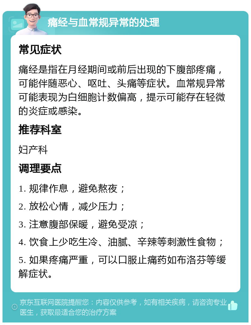 痛经与血常规异常的处理 常见症状 痛经是指在月经期间或前后出现的下腹部疼痛，可能伴随恶心、呕吐、头痛等症状。血常规异常可能表现为白细胞计数偏高，提示可能存在轻微的炎症或感染。 推荐科室 妇产科 调理要点 1. 规律作息，避免熬夜； 2. 放松心情，减少压力； 3. 注意腹部保暖，避免受凉； 4. 饮食上少吃生冷、油腻、辛辣等刺激性食物； 5. 如果疼痛严重，可以口服止痛药如布洛芬等缓解症状。