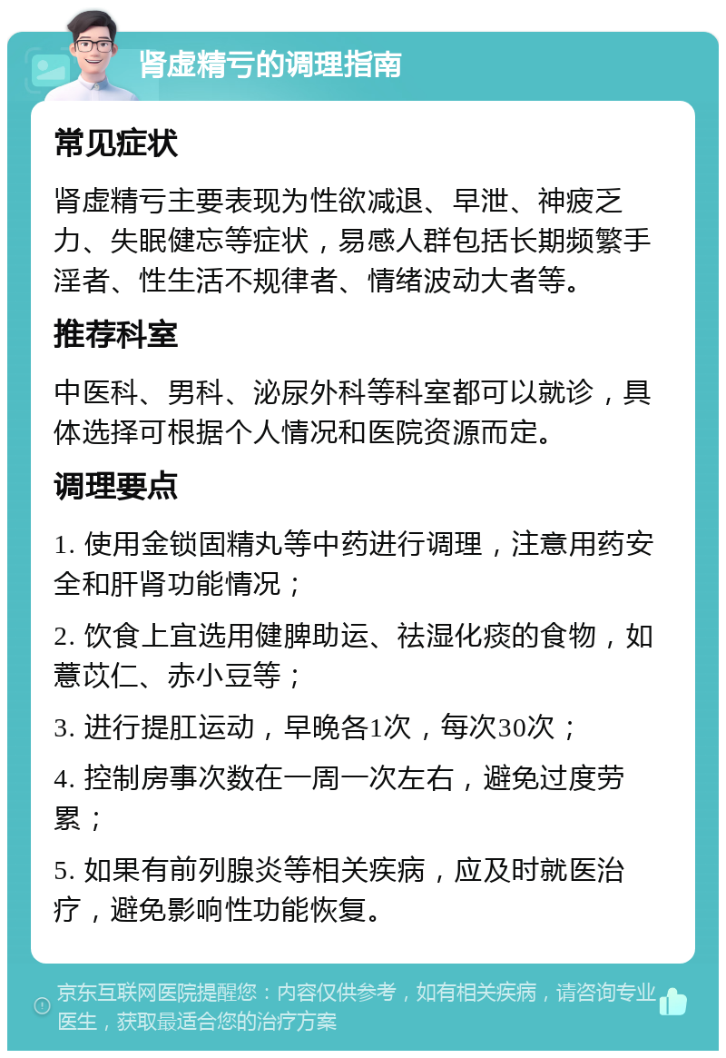 肾虚精亏的调理指南 常见症状 肾虚精亏主要表现为性欲减退、早泄、神疲乏力、失眠健忘等症状，易感人群包括长期频繁手淫者、性生活不规律者、情绪波动大者等。 推荐科室 中医科、男科、泌尿外科等科室都可以就诊，具体选择可根据个人情况和医院资源而定。 调理要点 1. 使用金锁固精丸等中药进行调理，注意用药安全和肝肾功能情况； 2. 饮食上宜选用健脾助运、祛湿化痰的食物，如薏苡仁、赤小豆等； 3. 进行提肛运动，早晚各1次，每次30次； 4. 控制房事次数在一周一次左右，避免过度劳累； 5. 如果有前列腺炎等相关疾病，应及时就医治疗，避免影响性功能恢复。